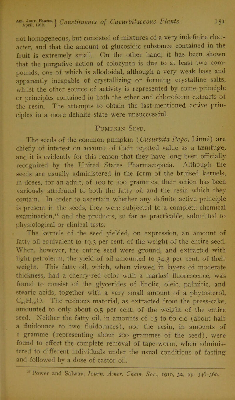 not homogeneous, but consisted of mixtures of a very indefinite char- acter, and that the amount of glucosidic substance contained in the fruit is extremely small. On the other hand, it has been shown that the purgative action of colocynth is due to at least two com- pounds, one of which is alkaloidal, although a very weak base and apparently incapable of crystallizing or forming crystalline salts, whilst the other source of activity is represented by some principle or principles contained in both the ether and chloroform extracts of the resin. The attempts to obtain the last-mentioned active prin- ciples in a more definite state were unsuccessful. Pumpkin Seed. The seeds of the common pumpkin (Cucurbita Pepo, Linne) are chiefly of interest on account of their reputed value as a tsenifuge, and it is evidently for this reason that they have long been officially recognized by the United States Pharmacopoeia. Although the seeds are usually administered in the form of the bruised kernels, in doses, for an adult, of 100 to 200 grammes, their action has been variously attributed to both the fatty oil and the resin which they contain. In order to ascertain whether any definite active principle is present in the seeds, they were subjected to a complete chemical examination,15 and the products, so far as practicable, submitted to physiological or clinical tests. The kernels of the seed yielded, on expression, an amount of fatty oil equivalent to 19.3 per cent, of the weight of the entire seed. When, however, the entire seed were ground, and extracted with light petroleum, the yield of oil amounted to 34.3 per cent, of their weight. This fatty oil, which, when viewed in layers of moderate thickness, had a cherry-red color with a marked fluorescence, was found to consist of the glycerides of linolic, oleic, palmitic, and stearic acids, together with a very small amount of a phytosterol, Co7H4„0. The resinous material, as extracted from the press-cake, amounted to only about 0.5 per cent, of the weight of the entire seed. Neither the fatty oil, in amounts of 15 to 60 c.c (about half a fluidounce to two fluidounces), nor the resin, in amounts of 1 gramme (representing about 200 grammes of the seed), were found to effect the complete removal of tape-worm, when adminis- tered to different individuals under the usual conditions of fasting and followed by a dose of castor oil. “ Power and Salway, Journ. Amer. Chem. Soc., 1910, 32, pp. 346-360.