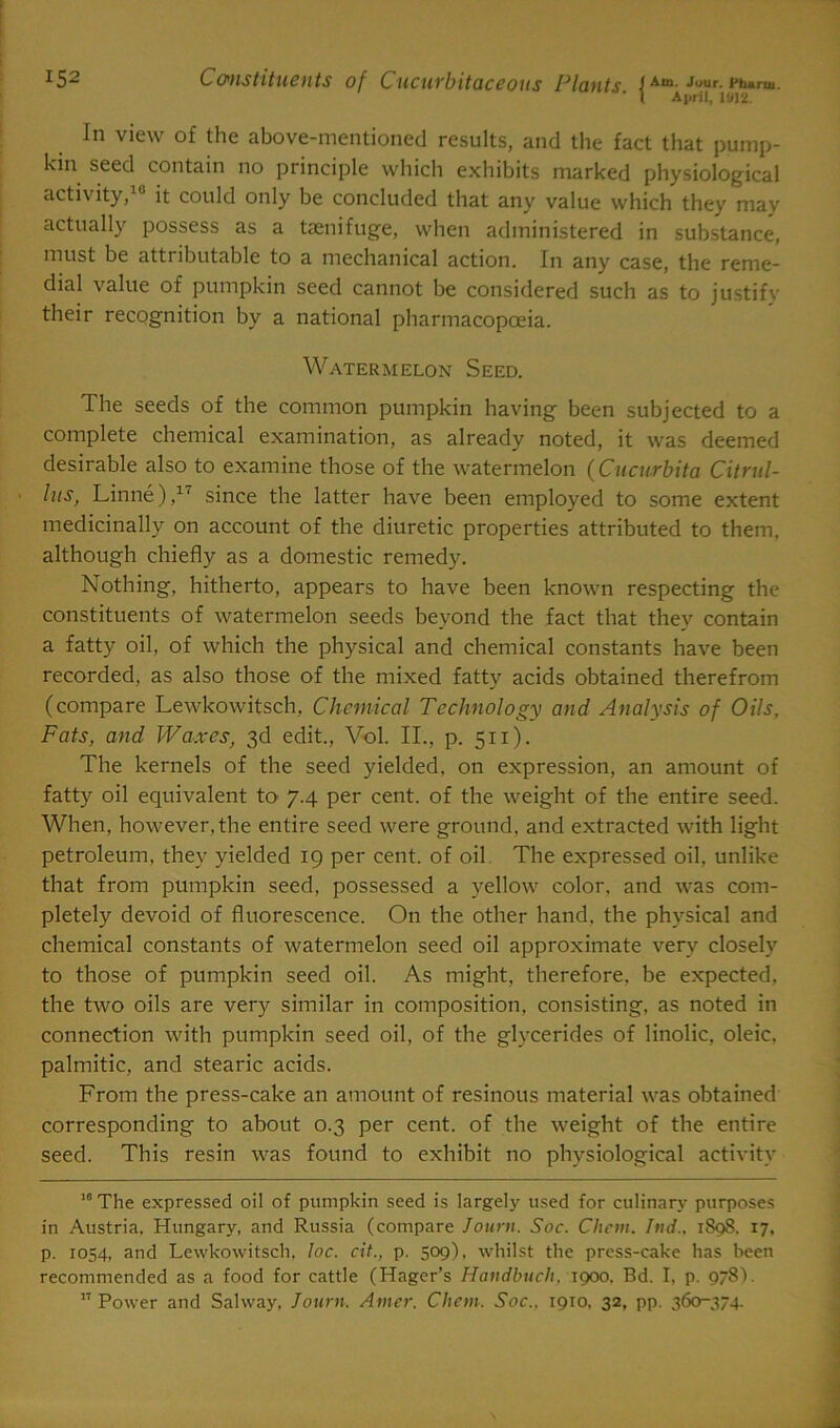 ’ l April, 1012. In view of the above-mentioned results, and the fact that pump- kin seed contain no principle which exhibits marked physiological activity, it could only be concluded that any value which they may actually possess as a taenifuge, when administered in substance, must be attributable to a mechanical action. In any case, the reme- dial value of pumpkin seed cannot be considered such as to justify their recognition by a national pharmacopoeia. Watermelon Seed. The seeds of the common pumpkin having been subjected to a complete chemical examination, as already noted, it was deemed desirable also to examine those of the watermelon (Cucurbita Citrul- lus, Linne),17 since the latter have been employed to some extent medicinally on account of the diuretic properties attributed to them, although chiefly as a domestic remedy. Nothing, hitherto, appears to have been known respecting the constituents of watermelon seeds beyond the fact that they contain a fatty oil, of which the physical and chemical constants have been recorded, as also those of the mixed fatty acids obtained therefrom (compare Lewkowitsch, Chemical Technology and Analysis of Oils, Fats, and Waxes, 3d edit., Vol. II., p. 511). The kernels of the seed yielded, on expression, an amount of fatty oil equivalent to 7.4 per cent, of the weight of the entire seed. When, however, the entire seed were ground, and extracted with light petroleum, they yielded 19 per cent, of oil The expressed oil, unlike that from pumpkin seed, possessed a yellow color, and was com- pletely devoid of fluorescence. On the other hand, the physical and chemical constants of watermelon seed oil approximate very closely to those of pumpkin seed oil. As might, therefore, be expected, the two oils are very similar in composition, consisting, as noted in connection with pumpkin seed oil, of the glycerides of linolic, oleic, palmitic, and stearic acids. From the press-cake an amount of resinous material was obtained corresponding to about 0.3 per cent, of the weight of the entire seed. This resin was found to exhibit no physiological activity 10 The expressed oil of pumpkin seed is largely used for culinary purposes in Austria, Hungary, and Russia (compare Journ. Soc. Chon. Ind.. 1898. 17, p. 1054, and Lewkowitsch, loc. cit., p. 509), whilst the press-cake has been recommended as a food for cattle (Hager’s Handbuch. 1900. Bd. I, p. 978L