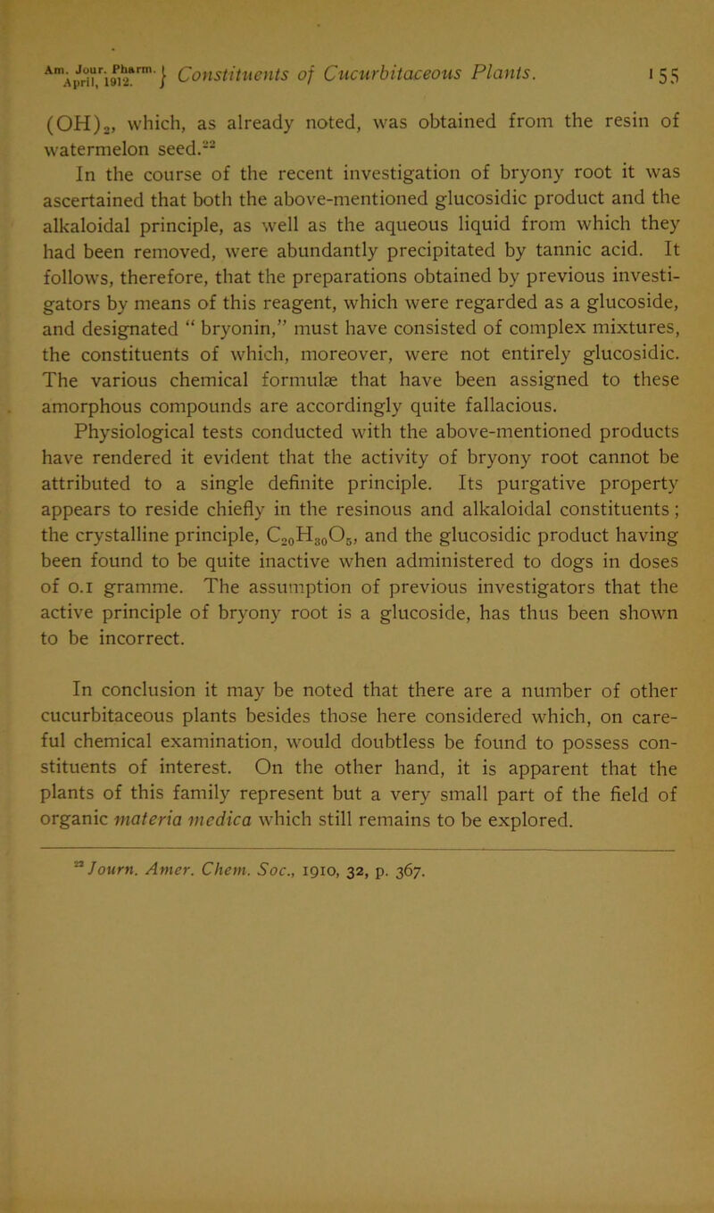 (OH),, which, as already noted, was obtained from the resin of watermelon seed.-2 In the course of the recent investigation of bryony root it was ascertained that both the above-mentioned glucosidic product and the alkaloidal principle, as well as the aqueous liquid from which they had been removed, were abundantly precipitated by tannic acid. It follows, therefore, that the preparations obtained by previous investi- gators by means of this reagent, which were regarded as a glucoside, and designated “ bryonin,” must have consisted of complex mixtures, the constituents of which, moreover, were not entirely glucosidic. The various chemical formulae that have been assigned to these amorphous compounds are accordingly quite fallacious. Physiological tests conducted with the above-mentioned products have rendered it evident that the activity of bryony root cannot be attributed to a single definite principle. Its purgative property appears to reside chiefly in the resinous and alkaloidal constituents; the crystalline principle, C20H30O3, and the glucosidic product having been found to be quite inactive when administered to dogs in doses of o.i gramme. The assumption of previous investigators that the active principle of bryony root is a glucoside, has thus been shown to be incorrect. In conclusion it may be noted that there are a number of other cucurbitaceous plants besides those here considered which, on care- ful chemical examination, would doubtless be found to possess con- stituents of interest. On the other hand, it is apparent that the plants of this family represent but a very small part of the field of organic materia medica which still remains to be explored.