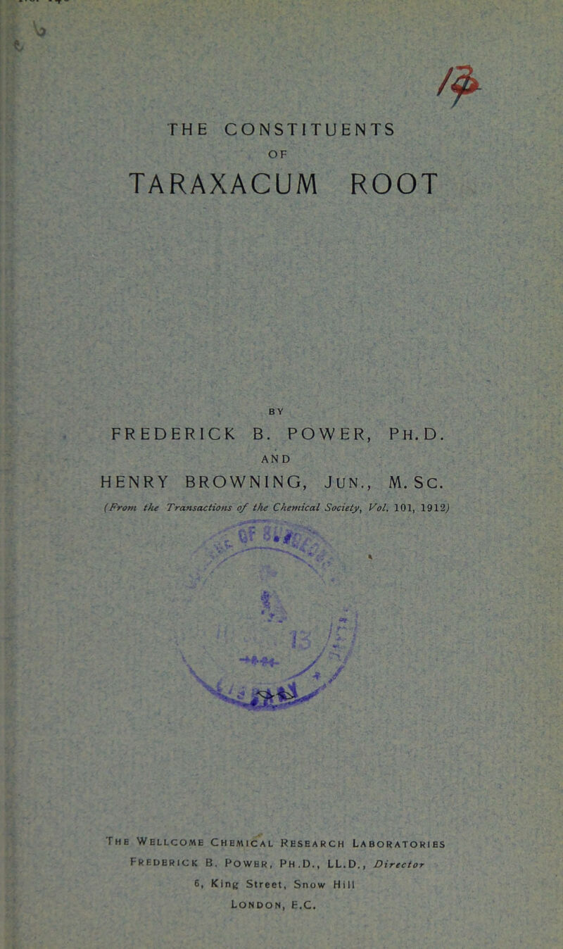 i v* & THE CONSTITUENTS OF TARAXACUM ROOT FREDERICK B. POWER, PH.D. AND HENRY BROWNING, JUN., M. Sc. (From the Transactions of the Chemical Society, Vol. 101, 1912) The Wellcome Chemical Research Laboratories Frederick B. Power, Ph.D., LL.D., Director 6, King Street, Snow Hill London, e.c.