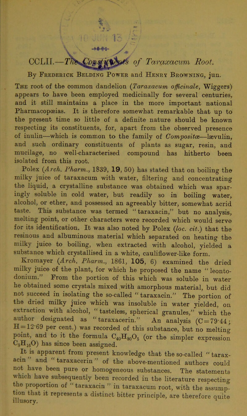 CCLII.— By Frederick Belding Power and Henry Browning, jun. The root of the common dandelion {Taraxacum officinale, Wiggers) appears to have been employed medicinally for several centuries, and it still maintains a place in the more important national Pharmacopoeias. It is therefore somewhat remarkable that up to the present time so little of a definite nature should be known respecting its constituents, for, apart from the observed presence of inulin—which is common to the family of Composite—Isevulin, and such ordinary constituents of plants as sugar, resin, and mucilage, no well-characterised compound has hitherto been isolated from this root. Poles {Arch. Pharm., 1839, 19, 50) has stated that on boiling the milky juice of taraxacum with water, filtering and concentrating the liquid, a crystalline substance was obtained which was spar- ingly soluble in cold water, but readily so in boiling water, alcohol, or ether, and possessed an agreeably bitter, somewhat acrid taste. This substance was termed “taraxacin,” but no analysis, melting point, or other characters were recorded which would serve for its identification. It was also noted by Polex (loc. cit.) that the resinous and albuminous material which separated on heating the milky juice to boiling, when extracted with alcohol, yielded a substance which crystallised in a white, cauliflower-like form. Kromayer {Arch. Pharm., 1861, 105, 6) examined the dried milky juice of the plant, for which he proposed the name “ leonto- donium.” From the portion of this which was soluble in water he obtained some crystals mixed with amorphous material, but did not succeed in isolating the so-called “ taraxacin.” The portion of the dried milky juice which was insoluble in water yielded, on extraction with alcohol, “ tasteless, spherical granules,” which the author designated as “ taraxacerin.” An analysis (C = 79'44; H = 12-69 per cent.) was recorded of this substance, but no melting point, and to it the formula C40HS0O5 (or the simpler expression C3HigO) has since been assigned. It is apparent from present knowledge that the so-called “ tarax- acin and “ taraxacerin ” of the above-mentioned authors could not have been pure or homogeneous substances. The statements which have subsequently been recorded in the literature respecting the proportion of  taraxacin ” in taraxacum root, with the assump- tion that it represents a distinct bitter principle, are therefore quite illusory. 1