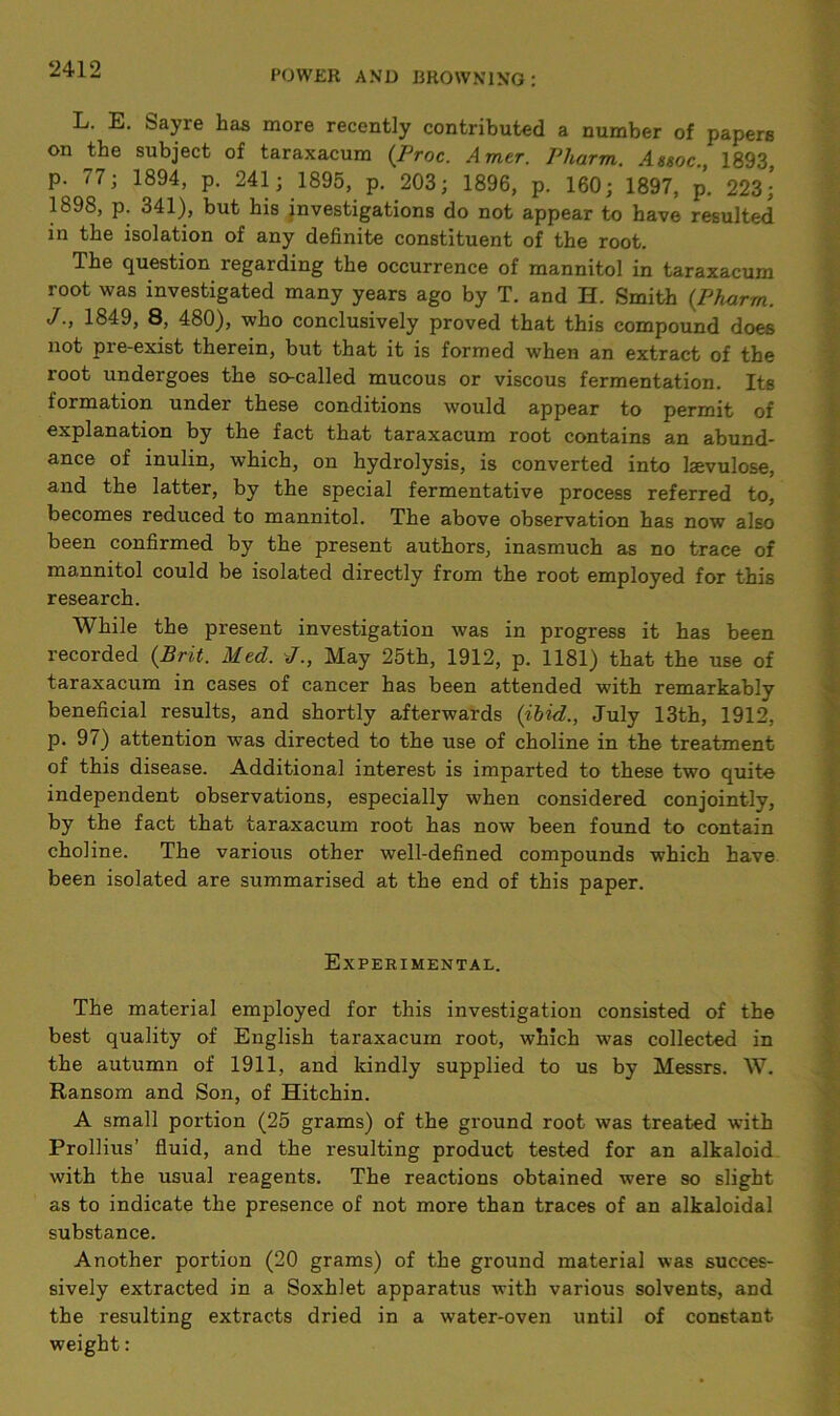 L. E. Sayre has more recently contributed a number of papers on the subject of taraxacum (Proc. Amer. Pharm. Assoc., 1893 p. 77; 1894, p. 241; 1895, p. 203; 1896, p. 160; 1897, p. 223;’ 1898, p. 341), but his investigations do not appear to have resulted in the isolation of any definite constituent of the root. The question regarding the occurrence of mannitol in taraxacum root was investigated many years ago by T. and H. Smith (Pharm. J., 1849, 8, 480), who conclusively proved that this compound does not pre-exist therein, but that it is formed when an extract of the root undergoes the so-called mucous or viscous fermentation. Its formation under these conditions would appear to permit of explanation by the fact that taraxacum root contains an abund- ance of inulin, which, on hydrolysis, is converted into lsevulose, and the latter, by the special fermentative process referred to, becomes reduced to mannitol. The above observation has now also been confirmed by the present authors, inasmuch as no trace of mannitol could be isolated directly from the root employed for this research. While the present investigation was in progress it has been recorded (Brit. Med. J., May 25th, 1912, p. 1181) that the use of taraxacum in cases of cancer has been attended with remarkably beneficial results, and shortly afterwards (ibid., July 13th, 1912, p. 97) attention was directed to the use of choline in the treatment of this disease. Additional interest is imparted to these two quite independent observations, especially when considered conjointly, by the fact that taraxacum root has now been found to contain choline. The various other well-defined compounds which have been isolated are summarised at the end of this paper. Experimental. The material employed for this investigation consisted of the best quality of English taraxacum root, which was collected in the autumn of 1911, and kindly supplied to us by Messrs. W. Ransom and Son, of Hitchin. A small portion (25 grams) of the ground root was treated with Prollius’ fluid, and the resulting product tested for an alkaloid with the usual reagents. The reactions obtained were so slight as to indicate the presence of not more than traces of an alkaloidal substance. Another portion (20 grams) of the ground material was succes- sively extracted in a Soxhlet apparatus with various solvents, and the resulting extracts dried in a water-oven until of constant weight: