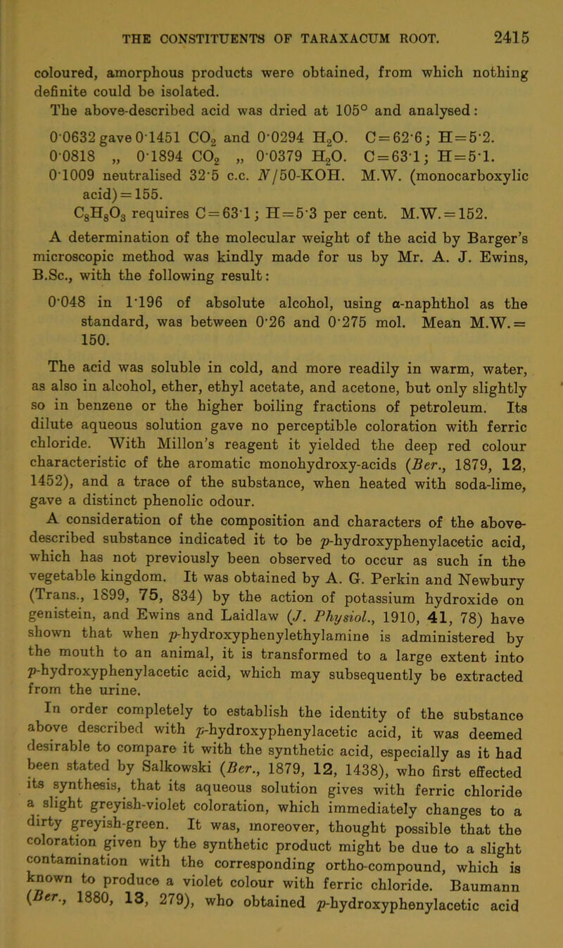 coloured, amorphous products were obtained, from which nothing definite could be isolated. The above-described acid was dried at 105° and analysed: 0 0632 gave 0-1451 C02 and 0‘0294 H20. C = 62’6; H = 5‘2. 0 0818 „ 0 1894 C02 „ 0 0379 H20. C = 631; H = 5’l. 0T009 neutralised 32'5 c.c. A/SO-KOH. M.W. (monocarboxylic acid) = 155. C8H803 requires C = 631; H = 5‘3 per cent. M.W. = 152. A determination of the molecular weight of the acid by Barger’s microscopic method was kindly made for us by Mr. A. J. Ewins, B.Sc., with the following result: 0’048 in 1T96 of absolute alcohol, using a-naphthol as the standard, was between 0’26 and 0'275 mol. Mean M.W.= 150. The acid was soluble in cold, and more readily in warm, water, as also in alcohol, ether, ethyl acetate, and acetone, but only slightly so in benzene or the higher boiling fractions of petroleum. Its dilute aqueous solution gave no perceptible coloration with ferric chloride. With Millon’s reagent it yielded the deep red colour characteristic of the aromatic monohydroxy-acids (Ber., 1879, 12, 1452), and a trace of the substance, when heated with soda-lime, gave a distinct phenolic odour. A consideration of the composition and characters of the above- described substance indicated it to be p-hydroxyphenylacetic acid, which has not previously been observed to occur as such in the vegetable kingdom. It was obtained by A. G. Perkin and Newbury (Trans., 1899, 75, 834) by the action of potassium hydroxide on genistein, and Ewins and Laidlaw (J. Physiol., 1910, 41, 78) have shown that when p-hydroxyphenylethylamine is administered by the mouth to an animal, it is transformed to a large extent into p-hydroxyphenylacetic acid, which may subsequently be extracted from the urine. In order completely to establish the identity of the substance above described with p-hydroxyphenylacetic acid, it was deemed desirable to compare it with the synthetic acid, especially as it had been stated by Salkowski (Ber., 1879, 12, 1438), who first effected its synthesis,, that its aqueous solution gives with ferric chloride a slight greyish-violet coloration, which immediately changes to a dirty greyish-green. It was, moreover, thought possible that the coloration given by the synthetic product might be due to a slight contamination with the corresponding ortho-compound, which is known to produce a violet colour with ferric chloride. Baumann ( cr., 1880, 13, 279), who obtained p-hydroxyphenylacetic acid