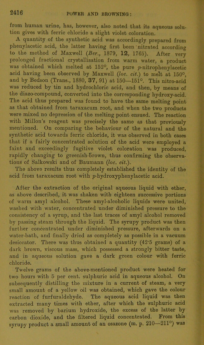 from human urine, has, however, also noted that its aqueous solu- tion gives with ferric chloride a slight violet coloration. A quantity of the synthetic acid was accordingly prepared from phenylacetic acid, the latter having first been ‘ nitrated according to the method of Maxwell (Ber., 1879, 12, 1765). After very prolonged fractional crystallisation from warm water, a product was obtained which melted at 152°, the pure p-nitrophenylacetic acid having been observed by Maxwell (loc. cit.) to melt at 150°, and by Bedson (Trans., 1880, 37, 91) at 150—151°. This nitro-acid was reduced by tin and hydrochloric acid, and then, by means of the diazo-compound, converted into the corresponding hydroxy-acid. The acid thus prepared was found to have the same melting point as that obtained from taraxacum root, and when the two products were mixed no depression of the melting point ensued. The reaction with Millon’s reagent was precisely the same as that previously mentioned. On comparing the behaviour of the natural and the synthetic acid towards ferric chloride, it was observed in both cases that if a fairly concentrated solution of the acid were employed a faint and exceedingly fugitive violet coloration was produced, rapidly changing to greenish-brown, thus confirming the observa- tions of Salkowski and of Baumann (loc. cit.). The above results thus completely established the identity of the acid from taraxacum root with p-hydroxyphenylacetic acid. After the extraction of the original aqueous liquid with ether, as above described, it was shaken with eighteen successive portions of warm amyl alcohol. These amyl-alcoholic liquids were united, washed with water, concentrated under diminished pressure to the consistency of a syrup, and the last traces of amyl alcohol removed by passing steam through the liquid. The syrupy product was then further concentrated under diminished pressure, afterwards on a water-bath, and finally dried as completely as possible in a vacuum desiccator. There was thus obtained a quantity (42'5 grams) of a dark brown, viscous mass, which possessed a strongly bitter taste, and in aqueous solution gave a dark green colour with ferric chloride. Twelve grams of the above-mentioned product were heated for two hours with 5 per cent, sulphuric acid in aqueous alcohol. On subsequently distilling the mixture in a current of steam, a very small amount of a yellow oil was obtained, which gave the colour reaction of furfuraldehyde. The aqueous acid liquid was then extracted many times with ether, after which the sulphuric acid was removed by barium hydroxide, the excess of the latter by carbon dioxide, and the filtered liquid concentrated. From this syrupy product a small amount of an osazone (m. p. 210—211°) was