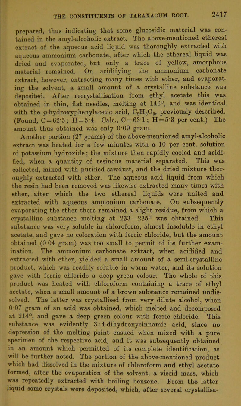 prepared, thus indicating that some glucosidic material was con- tained in the amyl-alcoholic extract. The above-mentioned ethereal extract of the aqueous acid liquid was thoroughly extracted with aqueous ammonium carbonate, after which the ethereal liquid was dried and evaporated, but only a trace of yellow, amorphous material remained. On acidifying the ammonium carbonate extract, however, extracting many times with ether, and evaporat- ing the solvent, a small amount of a crystalline substance was deposited. After recrystallisation from ethyl acetate this was obtained in thin, flat needles, melting at 146°, and was identical with the p-hydroxyphenylacetic acid, C8H803, previously described. (Found, C = 62’5; H = 5’4. Calc., C = 631; H = 5’3 per cent.) The amount thus obtained was only O’09 gram. Another portion (27 grams) of the above-mentioned amyl-alcoholic extract was heated for a few minutes with a 10 per cent, solution of potassium hydroxide; the mixture then rapidly cooled and acidi- fied, when a quantity of resinous material separated. This was collected, mixed with purified sawdust, and the dried mixture thor- oughly extracted with ether. The aqueous acid liquid from which the resin had been removed was likewise extracted many times with ether, after which the two ethereal liquids were united and extracted with aqueous ammonium carbonate. On subsequently evaporating the ether there remained a slight residue, from which a crystalline substance melting at 233—235° was obtained. This substance was very soluble in chloroform, almost insoluble in ethyl acetate, and gave no coloration with ferric chloride, but the amount obtained (0’04 gram) was too small to permit of its further exam- ination. The ammonium carbonate extract, when acidified and extracted with ether, yielded a small amount of a semi-crystalline product, which was readily soluble in warm water, and its solution gave with ferric chloride a deep green colour. The whole of this product was heated with chloroform containing a trace of ethyl acetate, when a small amount of a brown substance remained undis- solved. The latter was crystallised from very dilute alcohol, when 0 07 gram of an acid was obtained, which melted and decomposed at 214°, and gave a deep green colour with ferric chloride. This substance was evidently 3:4-dihydroxycinnamic acid, since no depression of the melting point ensued when mixed with a pure specimen of the respective acid, and it was subsequently obtained in an amount which permitted of its complete identification, as will be further noted. The portion of the above-mentioned product which had dissolved in the mixture of chloroform and ethyl acetate formed, after the evaporation of the solvent, a viscid mass, which was repeatedly extracted with boiling benzene. From the latter liquid some crystals were deposited, which, after several crystallisa-