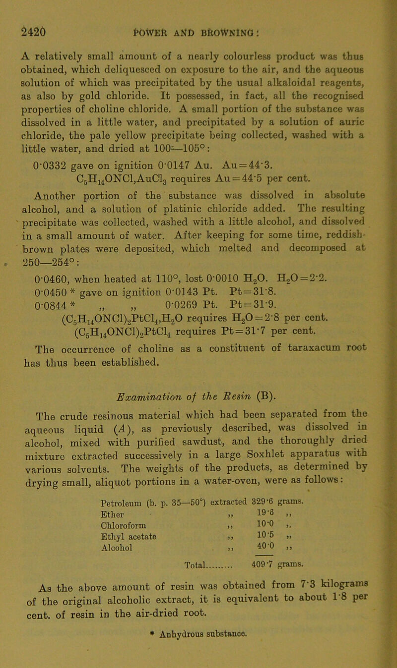 A relatively small amount of a nearly colourless product was thus obtained, which deliquesced on exposure to the air, and the aqueous solution of which was precipitated by the usual alkaloidal reagents, as also by gold chloride. It possessed, in fact, all the recognised properties of choline chloride. A small portion of the substance was dissolved in a little water, and precipitated by a solution of auric chloride, the pale yellow precipitate being collected, washed with a little water, and dried at 100—105°: 0‘0332 gave on ignition 00147 Au. Au = 44‘3. CgH14ONC1,AuC13 requires Au = 44'5 per cent. Another portion of the substance was dissolved in absolute alcohol, and a solution of platinic chloride added. The resulting precipitate was collected, washed with a little alcohol, and dissolved in a small amount of water. After keeping for some time, reddish- brown plates were deposited, which melted and decomposed at , 250—254°: 00460, when heated at 110°, lost O'OOIO H20. H20 = 2'2. 0-0450* gave on ignition 0-0143 Pt. Pt=318. 0-0844* „ „ 0-0269 Pt. Pt = 3P9. (Cr,H140NCl)2PtCl4,H20 requires H20 = 2'8 per cent. (C5H14ONCl)2PtCl4 requires Pt = 31‘7 per cent. The occurrence of choline as a constituent of taraxacum root has thus been established. Examination of the Resin (B). The crude resinous material which had been separated from the aqueous liquid (d.), as previously described, was dissolved in alcohol, mixed with purified sawdust, and the thoroughly dried mixture extracted successively in a large Soxhlet apparatus with various solvents. The weights of the products, as determined by drying small, aliquot portions in a water-oven, were as follows: Petroleum (b. p. 35—50°) extracted 329‘6 grams. Ether >> 19‘(5 ,, Chloroform >> 10 0 >. Ethyl acetate ,, 10 5 ,, Alcohol >> ^0'0 ,, Total 4097 grams. As the above amount of resin was obtained from 7’3 kilograms of the original alcoholic extract, it is equivalent to about 18 per cent, of resin in the air-dried root. * Anhydrous substanco.