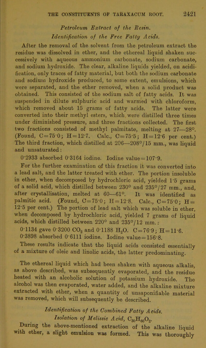 Petroleum Extract of the Resin. Identification of the Free Fatty Acids. After the removal of the solvent from the petroleum extract the residue was dissolved in ether, and the ethereal liquid shaken suc- cessively with aqueous ammonium carbonate, sodium carbonate, and sodium hydroxide. The clear, alkaline liquids yielded, on acidi- fication, only traces of fatty material, but both the sodium carbonate and sodium hydroxide produced, to some extent, emulsions, which were separated, and the ether removed, when a solid product was obtained. This consisted of the sodium salt of fatty acids. It was suspended in dilute sulphuric acid and warmed with chloroform, which removed about 15 grams of fatty acids. The latter were converted into their methyl esters, which, were distilled three times under diminished pressure, and three fractions collected. The first two fractions consisted of methyl palmitate, melting at 27—28°. (Found, C = 75'0; H = 127. Calc., C = 75'5; H = 12’6 per cent.) The third fraction, which distilled at 206—208°/15 mm., was liquid and unsaturated: 0 2933 absorbed 0'3164 iodine. Iodine value = 107'9. For the further examination of this fraction it was converted into a lead salt, and the latter treated with ether. The portion insoluble in ether, when decomposed by hydrochloric acid, yielded 1'5 grams of a solid acid, which distilled between 230° and 235°/27 mm., and, after crystallisation, melted at 60—61°. It was identified as palmitic acid. (Found, O = 75'0; H = 12'8. Calc., C = 75‘0; H = 12‘5 per cent.) The portion of lead salt which was soluble in ether, when decomposed by hydrochloric acid, yielded 7 grams of liquid acids, which distilled between 220° and 235°/12 mm.: 0-1134 gave 0'3200 C02 and 0-1188 H20. C = 76'9; H = ll-6. 0-3898 absorbed 0-6111 iodine. Iodine value=156'8. 1 hese results indicate that the liquid acids consisted essentially of a mixture of oleic and linolic acids, the latter predominating. The ethereal liquid which had been shaken with aqueous alkalis, as above described, was subsequently evaporated, and the residue heated with an alcoholic solution of potassium hydroxide. The alcohol was then evaporated, water added, and the alkaline mixture extracted with ether, when a quantity of unsaponifiable material was removed, which will subsequently be described. Identification of the Combined Fatty Acids. Isolation of Melissic Acid, C30HG0O2. During the above-mentioned extraction of the alkaline liquid with ether, a slight emulsion was formed. This was thoroughly