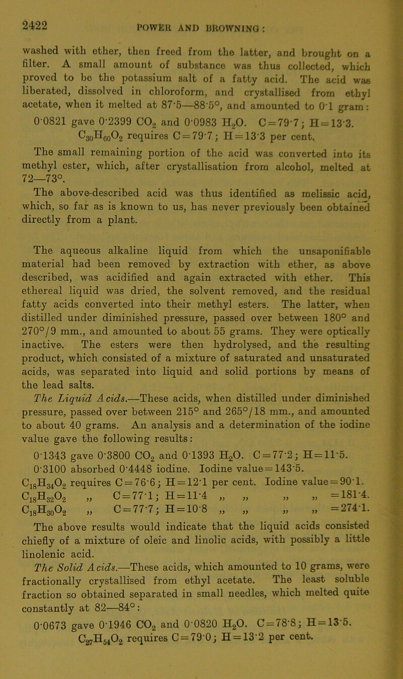 washed with ether, then freed from the latter, and brought on a filter. A small amount of substance was thus collected, which proved to bo the potassium salt of a fatty acid. The acid was liberated, dissolved in chloroform, and crystallised from ethyl acetate, when it melted at 87'5—88‘5°, and amounted to OT gram: 0 0821 gave 0‘2399 C02 and 0‘0983 H20. C = 79’7; H = 13'3. C3„HCo02 requires 0 = 797; H = 13‘3 per cent. The small remaining portion of the acid was converted into its methyl ester, which, after crystallisation from alcohol, melted at 72—73°. The above-described acid was thus identified as melissic acid, which, so far as is known to us, has never previously been obtained directly from a plant. The aqueous alkaline liquid from which the unsaponifiable material had been removed by extraction with ether, as above described, was acidified and again extracted with ether. This ethereal liquid was dried, the solvent removed, and the residual fatty acids converted into their methyl esters. The latter, when distilled under diminished pressure, passed over between 180° and 270°/9 mm., and amounted to about 55 grams. They were optically inactive. The esters were then hydrolysed, and the resulting product, which consisted of a mixture of saturated and unsaturated acids, was separated into liquid and solid portions by means of the lead salts. The Liquid Acids.—These acids, when distilled under diminished pressure, passed over between 215° and 265°/18 mm., and amounted to about 40 grams. An analysis and a determination of the iodine value gave the following results: 0T343 gave 0'3800 C02 and 0T393 H20. C = 77'2; H = 1T5. 0'3100 absorbed 0'4448 iodine. Iodine value = 143’5. ClgH3402 requires C = 76'6; H = 12‘l per cent. Iodine value = 90‘l. C18H3202 „ C = 77‘l; H = 11'4 „ „ „ „ =18T4. C18H30O2 „ C = 77'7; H = 10'8 „ „ „ „ =274'1. The above results would indicate that the liquid acids consisted chiefly of a mixture of oleic and linolic acids, with possibly a little linolenic acid. The Solid Acids.—These acids, which amounted to 10 grams, were fractionally crystallised from ethyl acetate. The least soluble fraction so obtained separated in small needles, which melted quite constantly at 82—84°: 0-0673 gave 0T946 C02 and 0'0820 H20. C = 78-8; H = 13'5. C27H6402 requires C = 790; H = 132 per cent.