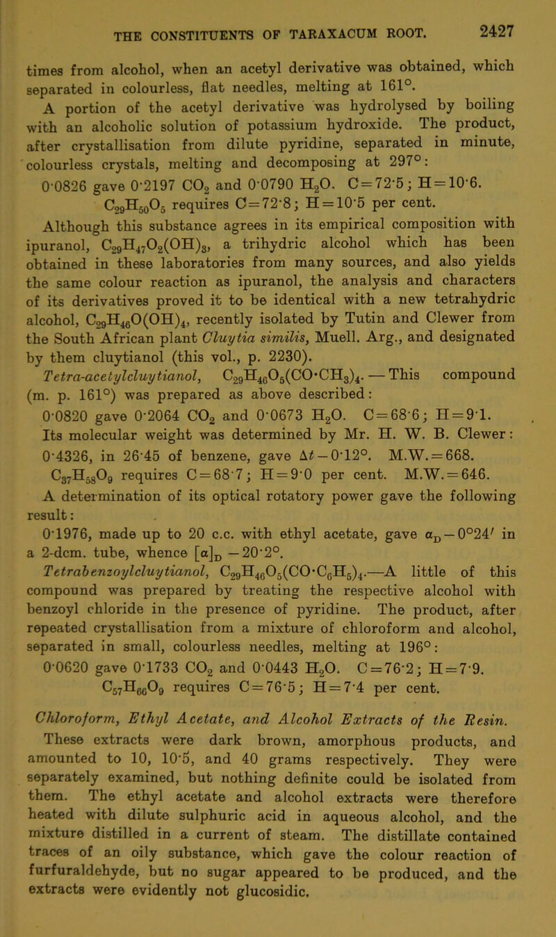 times from alcohol, when an acetyl derivative was obtained, which separated in colourless, flat needles, melting at 161°. A portion of the acetyl derivative was hydrolysed by boiling with an alcoholic solution of potassium hydroxide. The product, after crystallisation from dilute pyridine, separated in minute, colourless crystals, melting and decomposing at 297°: 0-0826 gave 0'2197 C02 and 0‘0790 H20. 0 = 72-5; H = 10'6. C29H50O5 requires C=72'8; H = 10'5 per cent. Although this substance agrees in its empirical composition with ipuranol, C29H4702(0H)3, a trihydric alcohol which has been obtained in these laboratories from many sources, and also yields the same colour reaction as ipuranol, the analysis and characters of its derivatives proved it to be identical with a new tetrahydric alcohol, C29H460(0H)4, recently isolated by Tutin and Clewer from the South African plant Gluytia similis, Muell. Arg., and designated by them cluytianol (this vol., p. 2230). Tetra-acetylcluy Hanoi, C29H4C05(C0-CH3)4.— This compound (m. p. 161°) was prepared as above described: 00820 gave 02064 C02 and 00673 H20. C = 686; H = 9T. Its molecular weight was determined by Mr. H. W. B. Clewer: 04326, in 2645 of benzene, gave A£ — 0T2°. M.W. = 668. C37H5809 requires C = 68'7; H = 90 per cent. M.W. = 646. A determination of its optical rotatory power gave the following result: 01976, made up to 20 c.c. with ethyl acetate, gave aD —0°24/ in a 2-dcm. tube, whence [a]D — 202°. Tetrabenzoylcluyticinol, C29H4605(COCGH5)4.—A little of this compound was prepared by treating the respective alcohol with benzoyl chloride in the presence of pyridine. The product, after repeated crystallisation from a mixture of chloroform and alcohol, separated in small, colourless needles, melting at 196°: 0-0620 gave 0T733 C02 and 0 0443 H20. C = 76 2; H = 7 9. C57H6g09 requires C = 765; H = 74 per cent. Chloroform, Ethyl Acetate, and Alcohol Extracts of the Resin. These extracts were dark brown, amorphous products, and amounted to 10, 105, and 40 grams respectively. They were separately examined, but nothing definite could be isolated from them. The ethyl acetate and alcohol extracts were therefore heated with dilute sulphuric acid in aqueous alcohol, and the mixture distilled in a current of steam. The distillate contained traces of an oily substance, which gave the colour reaction of furfuraldehyde, but no sugar appeared to be produced, and the extracts were evidently not glucosidic.