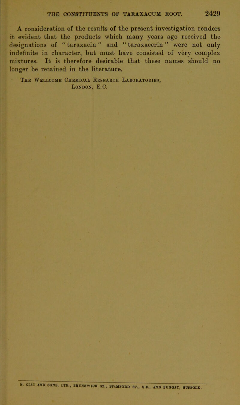A consideration of the results of the present investigation renders it evident that the products which many years ago received the designations of “ taraxacin ” and “ taraxacerin ” were not only indefinite in character, but must have consisted of very complex mixtures. It is therefore desirable that these names should no longer be retained in the literature. The Wellcome Chemical Research Laboratories, London, E.C. tt. CUV *1*0 301*3, LTD., BBCNSWiCK ST., 3TAMI0UD ST., S.K., AND BUNGAY, SUffOLK.