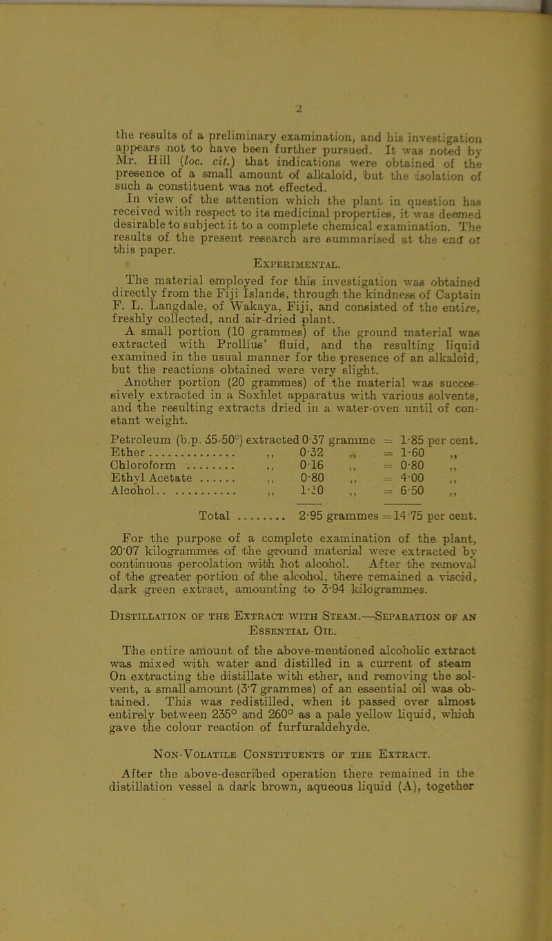 the results of a preliminary examination, and his investigation appears not to have been further pursued. It was noted by Mr. Hill (loc. cil.) that indications were obtained of the presence of a small amount of alkaloid, 'but the isolation of such a constituent was not effected. In view of the attention which the plant in question has received with respect to its medicinal properties, it was deemed desirable to subject it to a complete chemical examination. The results of the present research are summarised at the end oi this paper. Experimental. The material employed for this investigation was obtained directly from the Fiji Islands, through the kindness of Captain F. L. Langdale, of Wakaya, Fiji, and consisted of the entire, freshly collected, and air-dried plant. A small portion (10 grammes) of the ground material was extracted with Prollius’ fluid, and the resulting liquid examined in the usual manner for the presence of an alkaloid, but the reactions obtained were very slight. Another portion (20 grammes) of the material was succes- sively extracted in a Soxhlet apparatus with various solvents, and the resulting extracts dried in a water-oven until of con- stant weight. Petroleum (b.p. 35-50c) extracted 0 37 gramme = 1-85 per cent. Ether ,, 0-32 „ = 1-60 Chloroform ,, 0T6 ,, = 0-80 Ethvl Acetate ,, 0 80 ,, = 4 00 Alcohol 1-20 ,, = 6-50 Total 2-95 grammes =14 75 per cent. For the purpose of a complete examination of the plant, 20'07 kilogrammes of the (ground material were extracted by continuous (percolation iwith hot alcohol. After the removal of the (greater portion of the alcohol, there remained a viscid, dark green extract, amounting to 3'94 kilogrammes. Distillation of the Extract with Steam.—Separation of an Essential Oil. The entire amount of the above-mentioned alcoholic extract wias mixed with water and distilled in a current of steam On extracting the distillate with ether, and removing the sol- vent, a small (amount (3’7 grammes) of an essential oil was ob- tained. This was redistilled, when it passed over almost entirely between 235° and 260° as a pale yellow liquid, which gave the colour reaction of furfur aldehyde. Non-Volatile Constituents of the Extract. After the above-described operation there remained in the distillation vessel a dark brown, aqueous liquid (A), together