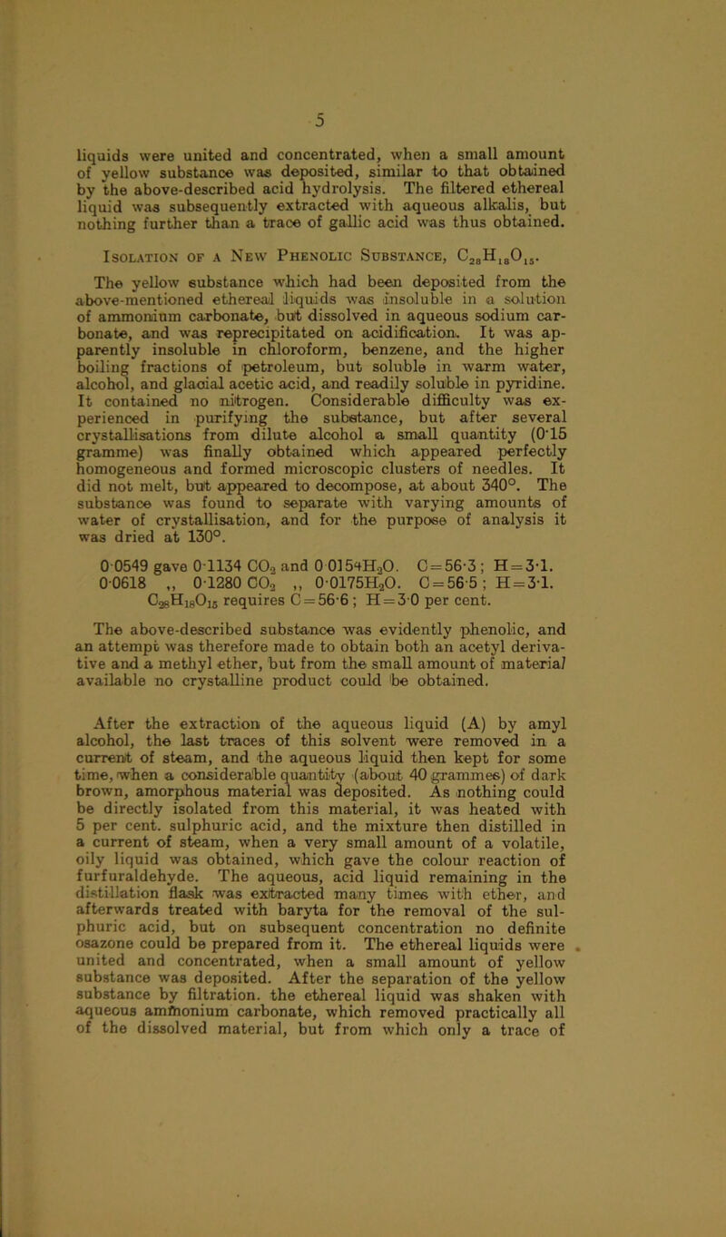 liquids were united and concentrated, when a small amount of yellow substance was deposited, similar to that obtained by the above-described acid hydrolysis. The filtered ethereal liquid was subsequently extracted with aqueous alkalis, but nothing further than a trace of gallic acid was thus obtained. Isolation of a New Phenolic Substance, C28HI80,5. The yellow substance which had been deposited from the above-mentioned ethereal liquids was -insoluble in a solution of ammonium carbonate, but dissolved in aqueous sodium car- bonate, and was reprecipitated on acidification. It was ap- parently insoluble in chloroform, benzene, and the higher boiling fractions of -petroleum, but soluble in warm water, alcohol, and glacial acetic acid, and readily soluble in pyridine. It contained no nitrogen. Considerable difficulty was ex- perienced in purifying the substance, but after several crystallisations from dilute alcohol a small quantity (0’15 gramme) was finally obtained which appeared perfectly homogeneous and formed microscopic clusters of needles. It did not melt, but appeared to decompose, at about 340°. The substance was found to separate with varying amounts of water of crystallisation, and for the purpose of analysis it was dried at 130°. 0 0549 gave 0T134 COo and 0 0154H.2O. C = 56-3 ; H = 3-l. 0 0618 „ 0 1280 C02 „ 0 0175H20. C = 56 5; H=31. CasHjgChs requires C = 56 6 ; H = 30 per cent. The above-described substance was evidently phenolic, and an attempt was therefore made to obtain both an acetyl deriva- tive and a methyl ether, but from the small amount of materia/ available no crystalline product could be obtained. After the extraction of the aqueous liquid (A) by amyl alcohol, the last traces of this solvent were removed in a current of steam, and -the aqueous liquid then kept for some time, when a considerable quantity (about 40 grammes) of dark brown, amorphous material was deposited. As -nothing could be directly isolated from this material, it was heated with 5 per cent, sulphuric acid, and the mixture then distilled in a current of steam, when a very small amount of a volatile, oily liquid was obtained, which gave the colour reaction of furfuraldehyde. The aqueous, acid liquid remaining in the distillation flask was extracted many times with ethe-r, and afterwards treated with baryta for the removal of the sul- phuric acid, but on subsequent concentration no definite osazone could be prepared from it. The ethereal liquids were . united and concentrated, when a small amount of yellow substance was deposited. After the separation of the yellow substance by filtration, the ethereal liquid was shaken with aqueous amftionium carbonate, which removed practically all of the dissolved material, but from which only a trace of