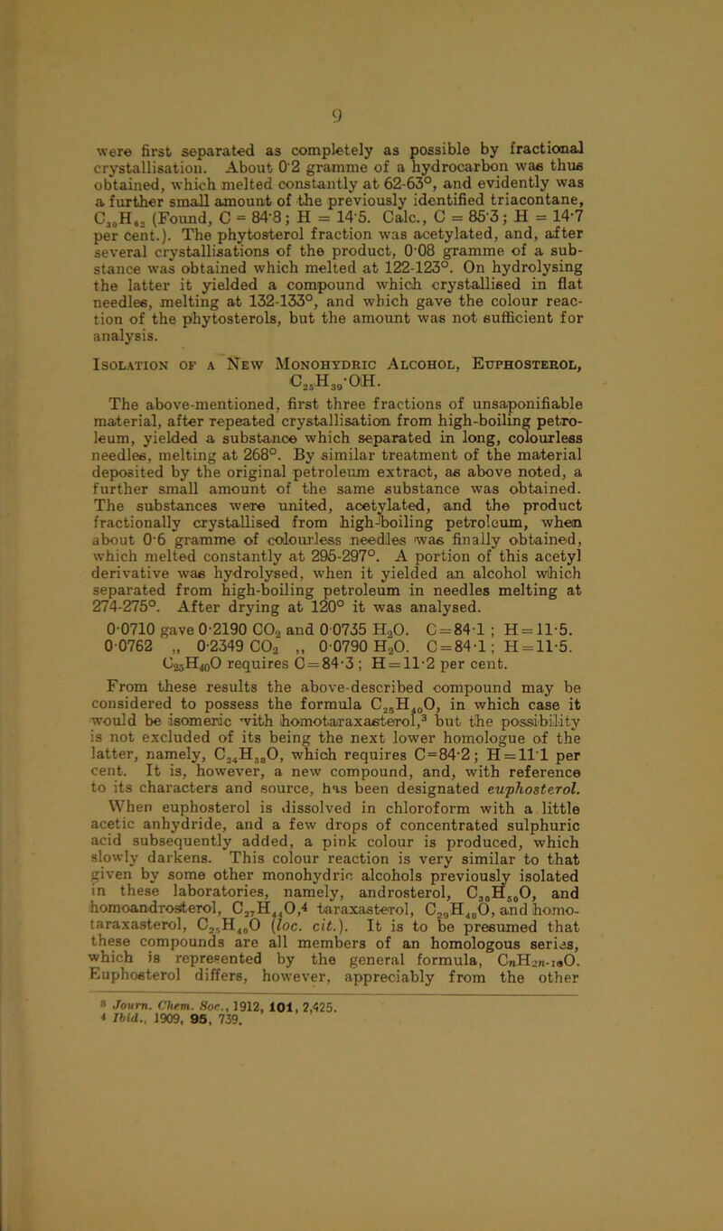 were first separated as completely as possible by fractional crystallisation. About 0'2 gramme of a hydrocarbon was thus obtained, which melted constantly at 62-63°, and evidently was a further small amount of the previously identified triacontane, C30H„2 (Found, C = 843; H = 145. Calc., C = 853; H = 14-7 per cent.). The phytosterol fraction was acetylated, and, after several crystallisations of the product, 008 gramme of a sub- stance was obtained which melted at 122-123°. On hydrolysing the latter it yielded a compound which crystallised in flat needles, melting at 132-133°, and which gave the colour reac- tion of the phytosterols, but the amount was not sufficient for analysis. Isolation or a New Monoiiydric Alcohol, Etjphosterol, c25h39-oh. The above-mentioned, first three fractions of unsaponifiable material, after repeated crystallisation from high-boiling petro- leum, yielded a substance which separated in long, colourless needles, melting at 268°. By similar treatment of the material deposited by the original petroleum extract, as above noted, a further small amount of the same substance was obtained. The substances were united, acetylated, and the product fractionally crystallised from high-'boiling petroleum, when about 0 6 gramme of colourless needles was finally obtained, which melted constantly at 295-297°. A portion of this acetyl derivative was hydrolysed, when it yielded an alcohol which separated from high-boiling petroleum in needles melting at 274-275°. After drying at 120° it was analysed. 0 0710 gave 0-2190 CO., and 0 0735 HaO. C = 841 ; H = ll-5. 0 0762 „ 0-2349 00-2 „ 0 0790 HaO. 0 = 84-1; H = ll-5. O^H^O requires 0 = 84-3; H = 1T2 per cent. From these results the above-described compound may be considered to possess the formula C25H400, in which case it would be isomeric with homotaraxasterol,3 but the possibility is not excluded of its being the next lower homologue of the latter, namely, C„H380, which requires C = 84'2; H = 1T1 per cent. It is, however, a new compound, and, with reference to its characters and source, has been designated euphosterol. When euphosterol is dissolved in chloroform with a little acetic anhydride, and a few drops of concentrated sulphuric acid subsequently added, a pink colour is produced, which slowly darkens. This colour reaction is very similar to that given by some other monohydrio alcohols previously isolated in these laboratories, namely, androsterol, C30H50O, and homoandrogterol, C,7H410,4 taraxasterol, C29H480, and homo- taraxasterol, C,.H40O (loc. cit.). It is to be presumed that these compounds are all members of an homologous series, which is represented by the general formula, CnHin-iuO. Euphosterol differs, however, appreciably from the other * Journ. Chem. Soc., 1912, 101, 2,425. * Ibid., 1909, 95 , 739.