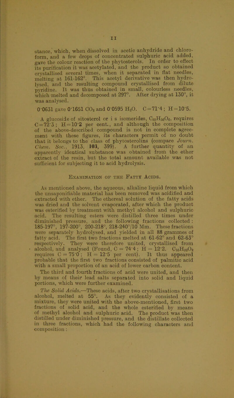 stance, which, when dissolved in acetic anhydride and chloro- form, and a few drops of concentrated sulphuric acid added, gave the colour reaction of the phytosterols. In order to effect its purification it was acetylated, and the product so obtained crystallised several times, when it separated in flat needles, melting at 161-162°. This acetyl derivative was then hydro- lysed, and the resulting compound crystallised from dilute pyridine. It was thus obtained in small, colourless needles, which melted and decomposed at 297°. After drying at 130°, it was analysed. 0’0631 gave 0'1651 CO2 and 0'0595 HaO. C = 71'4; H = 10'5. A glucoside of sitosterol or i s isomerides, CssH^Os, requires C = 72'3; H = 10 2 per cent., and although the composition of the above-described compound is not in complete agree- ment with these figures, its characters permit of no doubt that it belongs to the class of phytosterolins (compare Journ. Chem. Soc., 1913, 103, 399). A further quantity of an apparently identical substance was obtained from the ether extract of the resin, but the total amount available was not sufficient for subjecting it to acid hydrolysis. Examination of the Fatty Acids. As mentioned above, the aqueous, alkaline liquid from which the unsaponifiable material has been removed was acidified and extracted with ether. The ethereal solution of the fatty acids was dried and the solvent evaporated, after which the product was esterified by treatment with methyl alcohol and sulphuric acid. The resulting esters were distilled three times under diminished pressure, and the following fractions collected: 185-197°, 197-200°, 200-218°, 218-240°/10 Mm. These fractions were separately hydrolysed, and yielded in all 88 grammes of fatty acid. The first two fractions melted at 61-62° and 62-63° respectively. They were therefore united, crystallised from alcohol, and analysed (Found, C = 74'4; H = 12’2. Ci6H3202 requires C = 75‘0 ; H = 12'5 per cent). It thus appeared probable that the first two fractions consisted of palmitic acid with a small proportion of an acid of lower carbon content. The third and fourth fractions of acid were united, and then by means of their lead salts separated into solid and liquid portions, which were further examined. The Solid Acids.—These acids, after two crystallisations from alcohol, melted at 55°. As they evidently consisted of a mixture, they were united with the above-mentioned, first two fractions of solid acid, and the whole esterified by means of methyl alcohol and sulphuric acid. The product was then distilled under diminished pressure, and the distillate collected in three fractions, which had the following characters and composition: