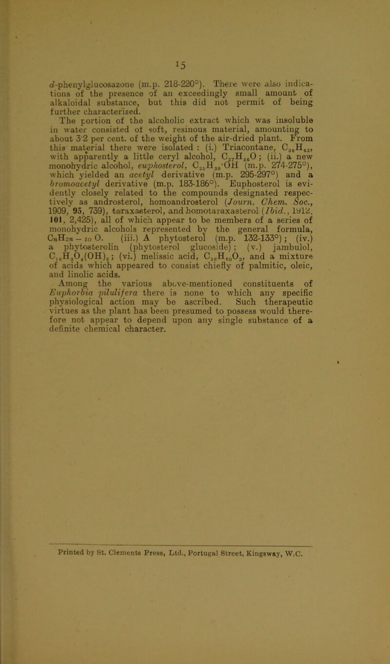 *5 a’-phenylglucosazotie (m.p. 218-220°). There were also indica- tions of the presence of an exceedingly small amount of alkaloidal substance, but this did not permit of being further characterised. The portion of the alcoholic extract which was insoluble in water consisted of soft, resinous material, amounting to about 3'2 per cent, of the weight of the air-dried plant. From this material there were isolated : (i.) Triacontane, C30H6,, with apparently a little ceryl alcohol, C27H500 ; (ii.) a new monohydric alcohol, euphosterol, C25H39’C)H (m.p. 274-275°), which yielded an acetyl derivative (m.p. 295-297°) and a bromoacetyl derivative (m.p. 183-186°). Euphosterol is evi- dently closely related to the compounds designated respec- tively as androsterol, homoandrosterol (Journ. Chem. Soc., 1909, 95, 739), taraxasterol, and homotaraxasteroJ. (Ibid., 1912, 101, 2,425), all of which appear to be members of a series of monohydric alcohols represented by the general formula, CnHsn — io 0. (iii.) A phytosterol (m.p. 132-133°); (iv.) a phytosterolin (phytosterol glucoside); (v.) jambulol, C,6H30,(0H)5; (vi.) melissic acid, CsoH,0Oa, and a mixture of acids which appeared to consist chiefly of palmitic, oleic, and linolic acids. Among the various above-mentioned constituents of Euphorbia pilulifera there is none to which any specific physiological action may be ascribed. Such therapeutic virtues as the plant has been presumed to possess would there- fore not appear to depend upon any single substance of a definite chemical character. Printed by St. Clements Press, Ltd., Portugal Street, Kingsway, W.C.