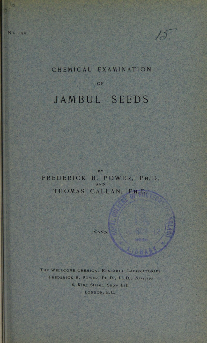 CHEMICAL EXAMINATION OF JAMBUL SEEDS FREDERICK THOMAS BY B. POWER, Ph.D. AND CALLAN, Ph.D. The Wellcome Chemical Research Laboratories Frederick B. Power, Ph.D., LL.D., Director 6, King Street, Snow Hill London, e.C.