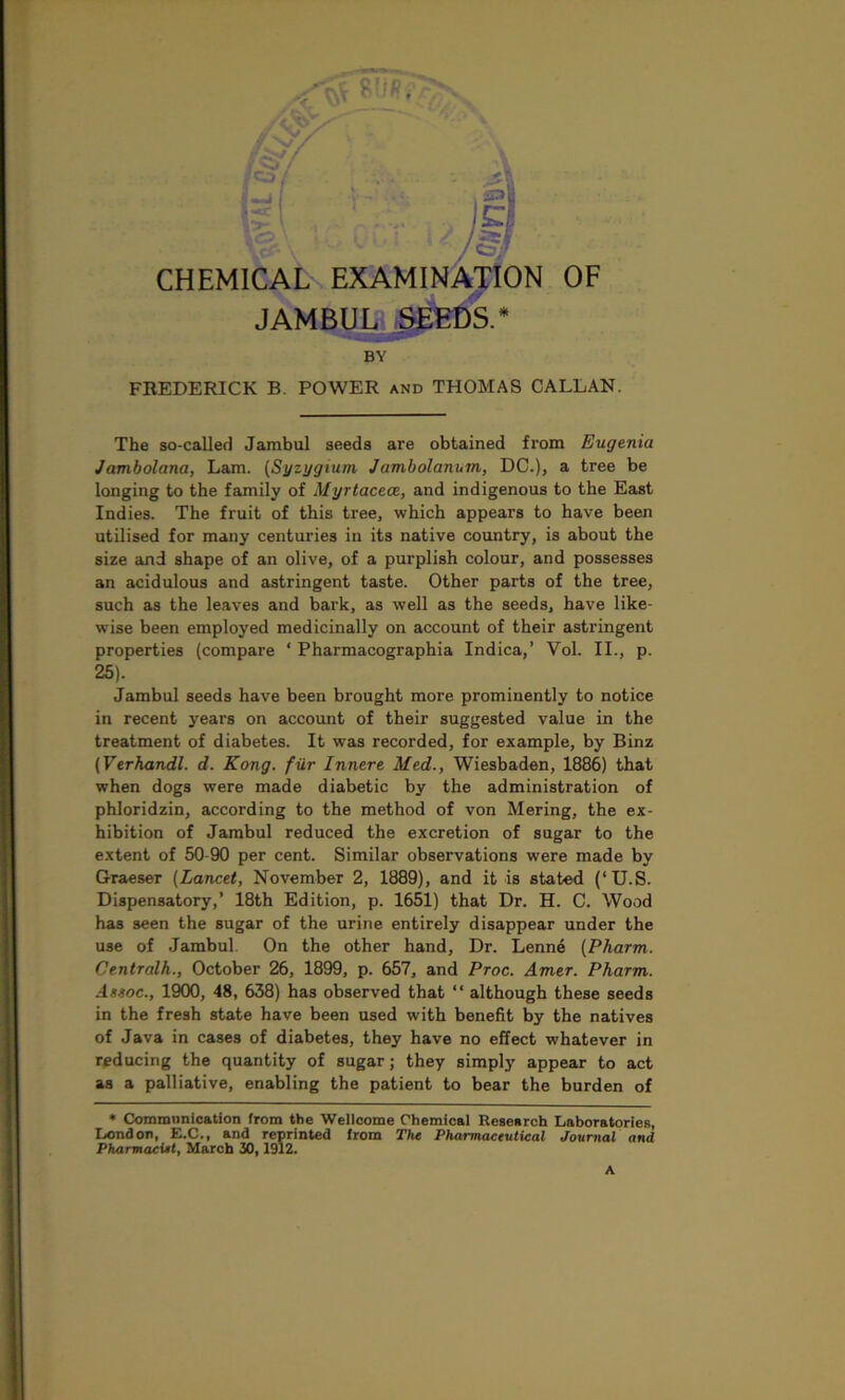 : A ICp CHEMICAL EXAMINATION OF JAMBUL SEEDS.* BY FREDERICK B. POWER and THOMAS CALLAN. The so-called Jarabul seeds are obtained from Eugenia Jambolana, Lam. (Syzygtum Jambolanum, DC.), a tree be longing to the family of Myrtacece, and indigenous to the East Indies. The fruit of this tree, which appears to have been utilised for many centuries in its native country, is about the size and shape of an olive, of a purplish colour, and possesses an acidulous and astringent taste. Other parts of the tree, such as the leaves and bark, as well as the seeds, have like- wise been employed medicinally on account of their astringent properties (compare ‘ Pharmacographia Indica,’ Yol. II., p. 25). Jambul seeds have been brought more prominently to notice in recent years on account of their suggested value in the treatment of diabetes. It was recorded, for example, by Binz (Verhandl. d. Kong, fur Innere Med., Wiesbaden, 1886) that when dogs were made diabetic by the administration of phloridzin, according to the method of von Mering, the ex- hibition of Jambul reduced the excretion of sugar to the extent of 50-90 per cent. Similar observations were made by Graeser (Lancet, November 2, 1889), and it is stated (‘U.S. Dispensatory,’ 18th Edition, p. 1651) that Dr. H. C. Wood has seen the sugar of the urine entirely disappear under the use of Jambul. On the other hand. Dr. Lenne (Pharm. Centralh., October 26, 1899, p. 657, and Proc. Amer. Pharm. Assoc., 1900, 48, 638) has observed that “ although these seeds in the fresh state have been used with benefit by the natives of Java in cases of diabetes, they have no effect whatever in reducing the quantity of sugar; they simply appear to act as a palliative, enabling the patient to bear the burden of * Communication from the Wellcome Chemical Research Laboratories, London, E.C., and reprinted from The Pharmaceutical Journal and Pharmacist, March 30,1912. A