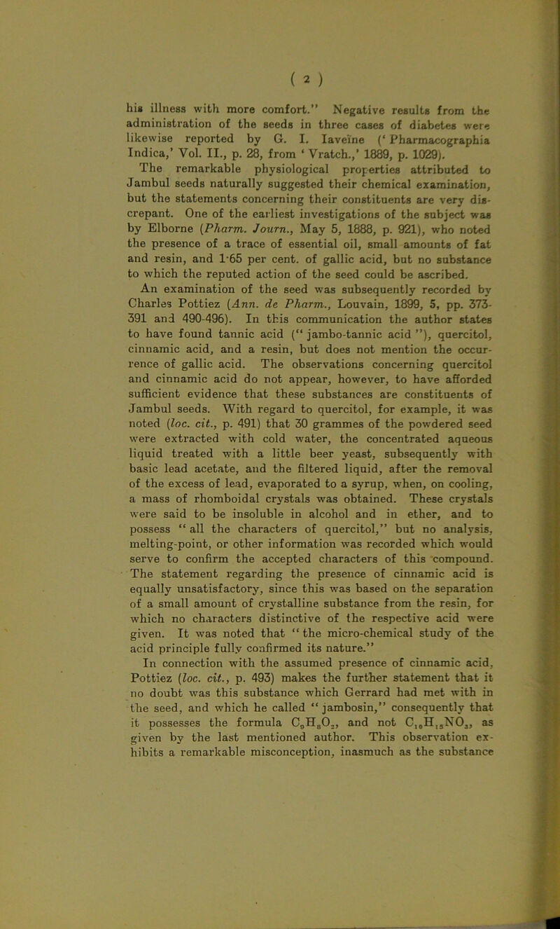 his illness with more comfort.” Negative results from the administration of the seeds in three cases of diabetes were likewise reported by G. I. Iave’ine (‘ Pharmacographia Indica,’ Vol. II., p. 28, from * Watch.,’ 1889, p. 1029). The remarkable physiological properties attributed to Jambul seeds naturally suggested their chemical examination, but the statements concerning their constituents are very dis- crepant. One of the earliest investigations of the subject was by Elborne (Pharm. Journ., May 5, 1888, p. 921), who noted the presence of a trace of essential oil, small amounts of fat and resin, and 1‘65 per cent, of gallic acid, but no substance to which the reputed action of the seed could be ascribed. An examination of the seed was subsequently recorded by Charles Pottiez [Ann. de Pharm., Louvain, 1899, 5, pp. 373- 391 and 490-496). In this communication the author states to have found tannic acid (“ jambo-tannic acid ”), quercitol, cinnamic acid, and a resin, but does not mention the occur- rence of gallic acid. The observations concerning quercitol and cinnamic acid do not appear, however, to have afforded sufficient evidence that these substances are constituents of Jambul seeds. With regard to quercitol, for example, it was noted (loc. cit., p. 491) that 30 grammes of the powdered seed were extracted with cold water, the concentrated aqueous liquid treated with a little beer yeast, subsequently with basic lead acetate, and the filtered liquid, after the removal of the excess of lead, evaporated to a syrup, when, on cooling, a mass of rhomboidal crystals was obtained. These crystals were said to be insoluble in alcohol and in ether, and to possess “ all the characters of quercitol,” but no analysis, melting-point, or other information was recorded which would serve to confirm the accepted characters of this compound. The statement regarding the presence of cinnamic acid is equally unsatisfactory, since this was based on the separation of a small amount of crystalline substance from the resin, for which no characters distinctive of the respective acid were given. It was noted that “ the micro-chemical study of the acid principle fully confirmed its nature.” In connection with the assumed presence of cinnamic acid, Pottiez (loc. cit., p. 493) makes the further statement that it no doubt was this substance which Gerrard had met with in the seed, and which he called “ jambosin,” consequently that it possesses the formula C0H802, and not CIOH15N03, as given by the last mentioned author. This observation ex- hibits a remarkable misconception, inasmuch as the substance