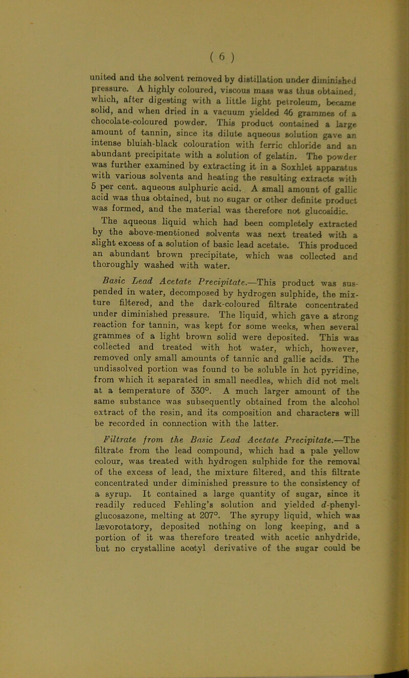 united and the solvent removed by distillation under diminished pressure. A highly coloured, viscous mass was thus obtained, which, after digesting with a little light petroleum, became solid, and when dried in a vacuum yielded 46 grammes of a chocolate-coloured powder. This product contained a large amount of tannin, since its dilute aqueous solution gave an intense bluish-black colouration with ferric chloride and an abundant precipitate with a solution of gelatin. The powder was further examined by extracting it in a Soxhlet apparatus with various solvents and heating the resulting extracts with 5 per cent, aqueous sulphuric acid. A small amount of gallic acid was thus obtained, but no 6ugar or other definite product was formed, and the material was therefore not glucosidic. The aqueous liquid which had been completely extracted by the above-mentioned solvents was next treated with a slight exoess of a solution of basic lead acetate. This produced an abundant brown precipitate, which was collected and thoroughly washed with water. Basic Lead Acetate Precipitate.—This product was sus- pended in water, decomposed by hydrogen sulphide, the mix- ture filtered, and the dark-coloured filtrate concentrated under diminished pressure. The liquid, which gave a strong reaction for tannin, was kept for some weeks, when several grammes of a light brown solid were deposited. This was collected and treated with hot water, which, however, removed only small amounts of tannic and gallic acids. The undissolved portion was found to be soluble in hot pyridine, from which it separated in small needles, which did not melt at a temperature of 330°. A much larger amount of the same substance was subsequently obtained from the alcohol extract of the resin, and its composition and characters will be recorded in connection with the latter. Filtrate from the Basic Lead Acetate Precipitate.—The filtrate from the lead compound, which had a pale yellow colour, was treated with hydrogen sulphide for the removal of the excess of lead, the mixture filtered, and this filtrate concentrated under diminished pressure to the consistency of a syrup. It contained a large quantity of sugar, since it readily reduced Fehling’s solution and yielded d-phenyl- glucosazone, melting at 207°. The syrupy liquid, which was laevorotatory, deposited nothing on long keeping, and a portion of' it was therefore treated with acetic anhydride, but no crystalline acetyl derivative of the sugar could be