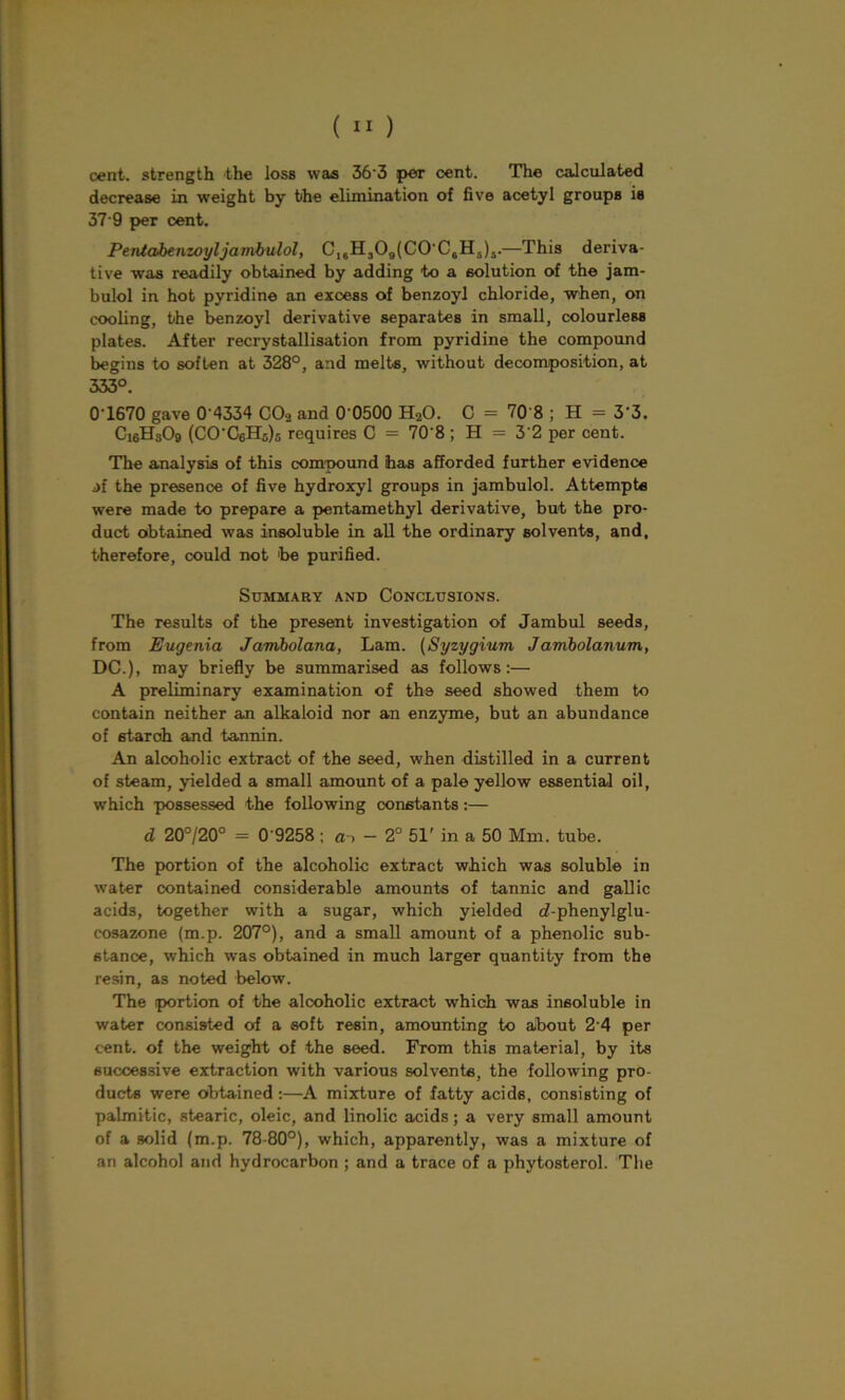 cent, strength the loss was 36'3 per cent. The calculated decrease in weight by the elimination of five acetyl groups is 37 9 per cent. Pentaibenzoyljambulol, C16H309(C0’C6H5)i.—This deriva- tive was readily obtained by adding to a solution of the jam- bulol in hot pyridine an excess of benzoyl chloride, when, on cooling, the benzoyl derivative separates in small, colourless plates. After recrystallisation from pyridine the compound begins to soften at 328°, and melts, without decomposition, at 333°. 0T670 gave 0‘4334 C02 and 0-0500 H20. C = 70 8 ; H = 3'3. Ci6Hs09 (CO-CcH5)5 requires C = 70’8 ; H = 3'2 per cent. The analysis of this compound has afforded further evidence af the presence of five hydroxyl groups in jambulol. Attempts were made to prepare a pentamethyl derivative, but the pro- duct obtained was insoluble in all the ordinary solvents, and, therefore, could not 'be purified. Summary and Conclusions. The results of the present investigation of Jambul seeds, from Eugenia Janibolana, Lam. (Syzygium Jambolanum, DC.), may briefly be summarised as follows:— A preliminary examination of the seed showed them to contain neither an alkaloid nor an enzyme, but an abundance of starch and tannin. An alcoholic extract of the seed, when distilled in a current of steam, yielded a small amount of a pale yellow essential oil, which possessed the following constants:— d 20°/20° = 0'9258 ; ai — 2° 51' in a 50 Mm. tube. The portion of the alcoholic extract which was soluble in water contained considerable amounts of tannic and gallic acids, together with a sugar, which yielded cf-phenylglu- cosazone (m.p. 207°), and a small amount of a phenolic sub- stance, which was obtained in much larger quantity from the resin, as noted below. The portion of the alcoholic extract which was insoluble in water consisted of a soft resin, amounting to about 2'4 per cent, of the weight of the seed. From this material, by its successive extraction with various solvents, the following pro- ducts were obtained:—A mixture of fatty acids, consisting of palmitic, stearic, oleic, and linolic acids; a very small amount of a solid (m.p. 78-80°), which, apparently, was a mixture of an alcohol and hydrocarbon ; and a trace of a phytosterol. The