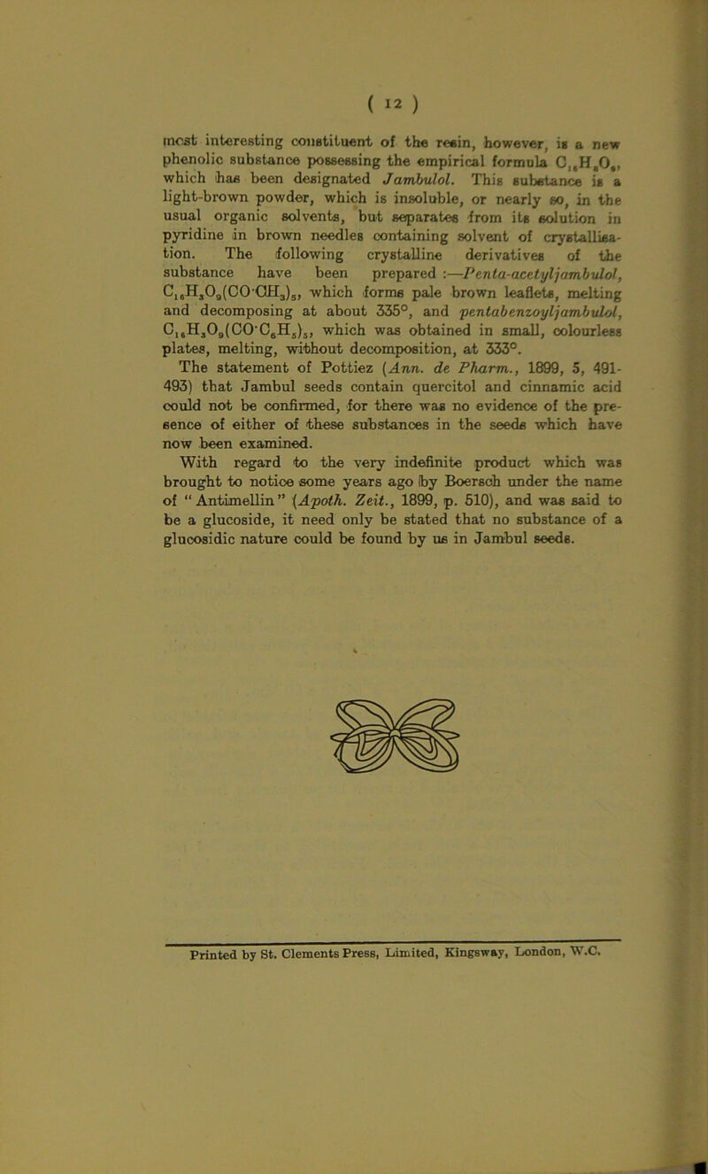 most interesting constituent of the resin, however, is a new phenolic substance possessing the empirical formula CleHeO„ which has been designated Jambulol. This substance is a light-brown powder, which is insoluble, or nearly so, in the usual organic solvents, but separatee from its solution in pyridine in brown needles containing solvent of crystallisa- tion. The following crystalline derivatives of the substance have been prepared :—Penla-acelyljambulol, Ci,H,09(C0-0H3)5, which forms pale brown leaflets, melting and decomposing at about 335°, and pentabenzoyljambtdol, C16H309(C0’C6H5)5, which was obtained in small, colourless plates, melting, without decomposition, at 333°. The statement of Pottiez (Ann. de Pharm., 1899, 5, 491- 493) that Jambul seeds contain quercitol and cinnamic acid could not be confirmed, for there was no evidence of the pre- sence of either of these substances in the seeds which have now been examined. With regard to the very indefinite product which was brought to notice some years ago (by Boersoh under the name of “ Antimellin” (Apoth. Zeit., 1899, p. 510), and was said to be a glucoside, it need only be stated that no substance of a glucosidic nature could be found by us in Jambul seeds. Printed by St. Clements Press, Limited, Kingswav, London, W.C.