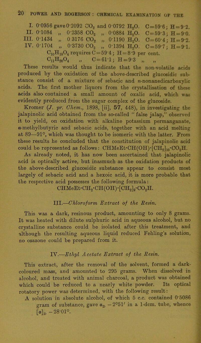 I. 0-0956 gave0-2092 C02 and 0 0792 H20. C = 59'6; H = 92. II. 0-1084 „ 0 2358 C02 „ 0-0884 H20. C = 59 3; H = 90. III. 0 1434 „ 0 3176 C02 „ 0T190 H20. 0 = 60 4; H = 9 2. IV. 0 1704 „ 0 3730 C02 „ 0 1394 H20. C = 59'7; H = 91. Ci0Hj8O4 requires C = 59 4; H = 8 9 per cent. CnH20O4 „ 0 = 61*1; H = 9-3 „ „ These results would thus indicate that the non-volatile acids produced by the oxidation of the above-described glucosidic sub- stance consist of a mixture of sebacic and 7i-nonanedicarboxylic acids. The first mother liquors from the crystallisation of these acids also contained a small amount of oxalic acid, which was evidently produced from the sugar complex of the glucoside. Kromer {J. pr. Chem., 1898, [ii], 57, 448), in investigating the jalapinolic acid obtained from the so-called “ false jalap,” observed it to yield, on oxidation with alkaline potassium permanganate, a-methylbutyric and sebacic acids, together with an acid melting at 89—91°, which was thought to be isomeric with the latter. From these results he concluded that the constitution of jalapinolic acid could be represented as follows: CHMeEt,CH(OH)*[CH2]10,CO2H. As already noted, it has now been ascertained that jalapinolic acid is optically active, but inasmuch as the oxidation products of the above-described glucosidic substance appear to consist most largely of sebacic acid and a hexoic acid, it is more probable that the respective acid possesses the following formula: CHMeEt-CH2-CH(0H)-[CH2]9-C02H. III.—Chloroform Extract of the Resin. This was a dark, resinous product, amounting to only 8 grams. It was heated with dilute sulphuric acid in aqueous alcohol, but no crystalline substance could be isolated after this treatment, and although the resulting aqueous liquid reduced Fehling’s solution, no osazone could be prepared from it. IV.—Ethyl Acetate Extract of the Resin. This extract, after the removal of the solvent, formed a dark- coloured mass, and amounted to 295 grams. When dissolved in alcohol, and treated with animal charcoal, a product was obtained which could be reduced to a nearly white powder. Its optical rotatory power was determined, with the following result: A solution in absolute alcohol, of which 5 c.c. contained 0’5086 gram of substance, gave aD — 2°51' in a. 1-dcm. tube, whence [a]D -28-01°.