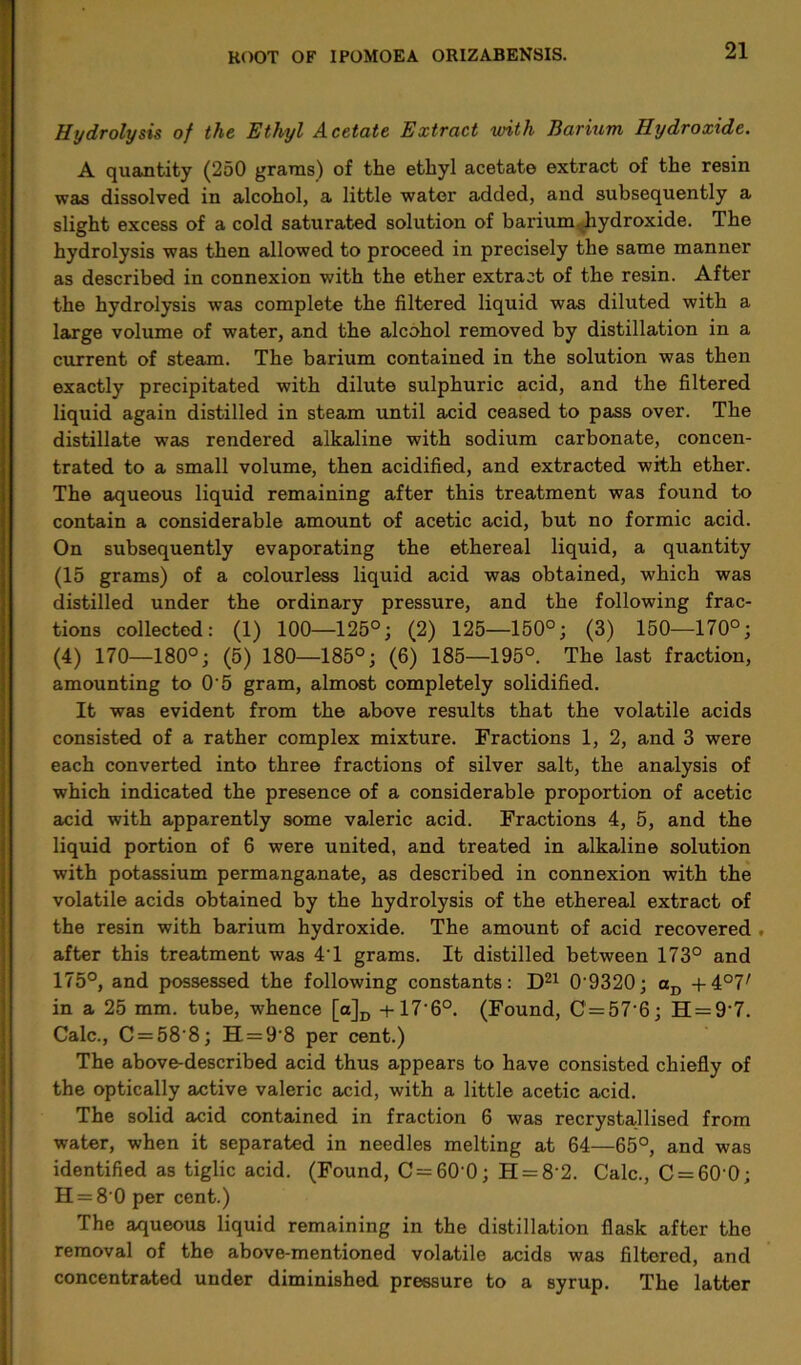 Hydrolysis of the Ethyl Acetate Extract with Barium, Hydroxide. A quantity (250 grams) of the ethyl acetate extract of the resin was dissolved in alcohol, a little water added, and subsequently a slight excess of a cold saturated solution of barium hydroxide. The hydrolysis was then allowed to proceed in precisely the same manner as described in connexion with the ether extract of the resin. After the hydrolysis was complete the filtered liquid was diluted with a large volume of water, and the alcohol removed by distillation in a current of steam. The barium contained in the solution was then exactly precipitated with dilute sulphuric acid, and the filtered liquid again distilled in steam until acid ceased to pass over. The distillate was rendered alkaline with sodium carbonate, concen- trated to a small volume, then acidified, and extracted with ether. The aqueous liquid remaining after this treatment was found to contain a considerable amount of acetic acid, but no formic acid. On subsequently evaporating the ethereal liquid, a quantity (15 grams) of a colourless liquid acid was obtained, which was distilled under the ordinary pressure, and the following frac- tions collected: (1) 100—125°; (2) 125—150°; (3) 150—170°; (4) 170—180°; (5) 180—185°; (6) 185—195°. The last fraction, amounting to 0‘5 gram, almost completely solidified. It was evident from the above results that the volatile acids consisted of a rather complex mixture. Fractions 1, 2, and 3 were each converted into three fractions of silver salt, the analysis of which indicated the presence of a considerable proportion of acetic acid with apparently some valeric acid. Fractions 4, 5, and the liquid portion of 6 were united, and treated in alkaline solution with potassium permanganate, as described in connexion with the volatile acids obtained by the hydrolysis of the ethereal extract of the resin with barium hydroxide. The amount of acid recovered . after this treatment was 4T grams. It distilled between 173° and 175°, and possessed the following constants: D21 0’9320; aD + 4°7' in a 25 mm. tube, whence [a]D + 17'6°. (Found, C=57'6; H = 9'7. Calc., C = 58'8; H = 9‘8 per cent.) The above-described acid thus appears to have consisted chiefly of the optically active valeric acid, with a little acetic acid. The solid acid contained in fraction 6 was recrystallised from water, when it separated in needles melting at 64—65°, and was identified as tiglic acid. (Found, C = 60 0; H = 8'2. Calc., C = 60 0; H = 8 0 per cent.) The aqueous liquid remaining in the distillation flask after the removal of the above-mentioned volatile acids was filtered, and concentrated under diminished pressure to a syrup. The latter