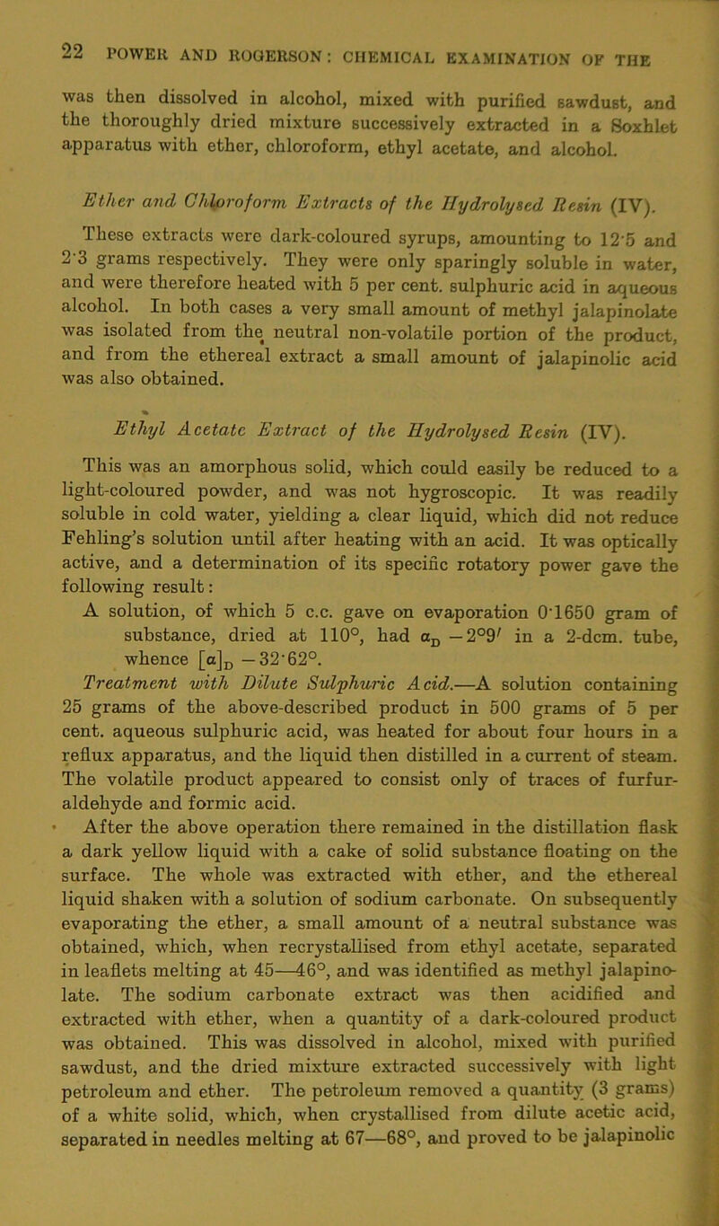 was then dissolved in alcohol, mixed with purified sawdust, and the thoroughly dried mixture successively extracted in a Soxhlet apparatus with ether, chloroform, ethyl acetate, and alcohol. Ether and Chloroform Extracts of the Hydrolysed Resin (IV). These extracts were dark-coloured syrups, amounting to 125 and 2'3 grams respectively. They were only sparingly soluble in water, and were therefore heated with 5 per cent, sulphuric acid in aqueous alcohol. In both cases a very small amount of methyl jalapinolate was isolated from the neutral non-volatile portion of the product, and from the ethereal extract a small amount of jalapinolic acid was also obtained. Ethyl Acetate Extract of the Hydrolysed Resin (IV). This was an amorphous solid, which could easily be reduced to a light-coloured powder, and was not hygroscopic. It was readily soluble in cold water, yielding a clear liquid, which did not reduce Fehling’s solution until after heating with an acid. It was optically active, and a determination of its specific rotatory power gave the following result: A solution, of which 5 c.c. gave on evaporation 0’1650 gram of substance, dried at 110°, had aD — 2°97 in a 2-dcm. tube, whence [a]D — 32'62°. Treatment with Dilute Sulphuric Acid.—A solution containing 25 grams of the above-described product in 500 grams of 5 per cent, aqueous sulphuric acid, was heated for about four hours in a reflux apparatus, and the liquid then distilled in a current of steam. The volatile product appeared to consist only of traces of furfur- aldehyde and formic acid. • After the above operation there remained in the distillation flask a dark yellow liquid with a cake of solid substance floating on the surface. The whole wa-s extracted with ether, and the ethereal liquid shaken with a solution of sodium carbonate. On subsequently evaporating the ether, a small amount of a neutral substance was obtained, which, when recrystaliised from ethyl acetate, separated in leaflets melting at 45—46°, and was identified as methyl jalapino- late. The sodium carbonate extract was then acidified and extracted with ether, when a quantity of a dark-coloured product was obtained. This was dissolved in alcohol, mixed with purified sawdust, and the dried mixture extracted successively with light petroleum and ether. The petroleum removed a quantity (3 grams) of a white solid, which, when crystallised from dilute acetic acid, separated in needles melting at 67—68°, and proved to be jalapinolic