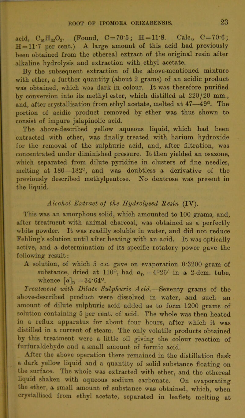 acid, C16H3203. (Found, C = 70'5j H = 11‘8. Calc., C = 70'6; H = 11‘7 per cent.) A large amount of this acid had previously been obtained from the ethereal extract of the original resin after alkaline hydrolysis and extraction with ethyl acetate. By the subsequent extraction of the above-mentioned mixture with ether, a further quantity (about 2 grams) of an acidic product was obtained, which was dark in colour. It was therefore purified by conversion into its methyl ester, which distilled at 220/20 mm., and, after crystallisation from ethyl acetate, melted at 47—49°. The portion of acidic product removed by ether was thus shown to consist of impure jalapinolic acid. The above-described yellow aqueous liquid, which had been extracted with ether, was finally treated with barium hydroxide for the removal of the sulphuric acid, and, after filtration, was concentrated under diminished pressure. It then yielded an osazone, which separated from dilute pyridine in clusters of fine needles, melting at 180—182°, and was doubtless a derivative of the previously described methylpentose. No dextrose was present in the liquid. Alcohol Extract of the Hydrolysed Resin (IV). This was an amorphous solid, which amounted to 100 grams, and, after treatment with animal charcoal, was obtained as a perfectly white powder. It was readily soluble in water, and did not reduce Fehling’s solution until after heating with an acid. It was optically active, and a determination of its specific rotatory power gave the following result: A solution, of which 5 c.c. gave on evaporation 0‘3200 gram of substance, dried at 110°, had aD — 4°26' in a 2-dcm. tube, whence [a]D — 34-64°. Treatment with Dilute Sulphuric Acid.—Seventy grams of the above-described product were dissolved in water, and such an amount of dilute sulphuric acid added as to form 1200 grams of solution containing 5 per cent, of acid. The whole was then heated in a reflux apparatus for about four hours, after which it was distilled in a current of steam. The only volatile products obtained by this treatment were a little oil giving the colour reaction of furfuraldehyde and a small amount of formic acid. After the above operation there remained in the distillation flask a dark yellow liquid and a quantity of solid substance floating on the surface. The whole was extracted with ether, and the ethereal liquid shaken with aqueous sodium carbonate. On evaporating the ether, a small amount of substance was obtained, which, when crystallised from ethyl acetate, separated in leaflets melting at