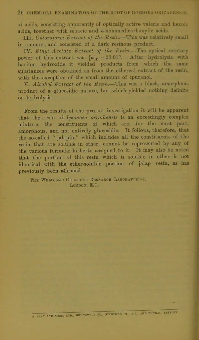 of acids, consisting apparently of optically active valeric and hexoic acids, together with sebacic and ^nonanedicarboxylic acids. III. Chloroform Extract of the Resin.—This was relatively small in amount, and consisted of a dark resinous product. IV. Ethyl Acetate Extract of the Resin.—The optical rotatory power of this extract was [a]D -28-01°. After hydrolysis with barium hydroxide it yielded products from which the same substances were obtained as from the ethereal extract of the resin, with the exception of the small amount of ipuranol. V. Alcohol Extract of the Resin.—This was a black, amorphous product of a glucosidic nature, but which yielded nothing definite on h’ Irolysis. From the results of the present investigation it will be apparent that the resin of Ipomoea orizabensis is an exceedingly complex mixture, the constituents of which are, for the most part, amorphous, and not entirely glucosidic. It follows, therefore, that the so-called “ jalapin,” which includes all the constituents of the resin that are soluble in ether, cannot be represented by any of the various formulse hitherto assigned to it. It may also be noted that the portion of this resin which is soluble in ether is not identical with the ether-soluble portion of jalap resin, as has previously been affirmed. The Wellcome Chemical Research Laboratories, London, E.C. B. OLAY AND SONS, LTD.. BRUNSWICK ST.. STAMFORD ST., S.K., AND BUNGAY. SUFFOLK.