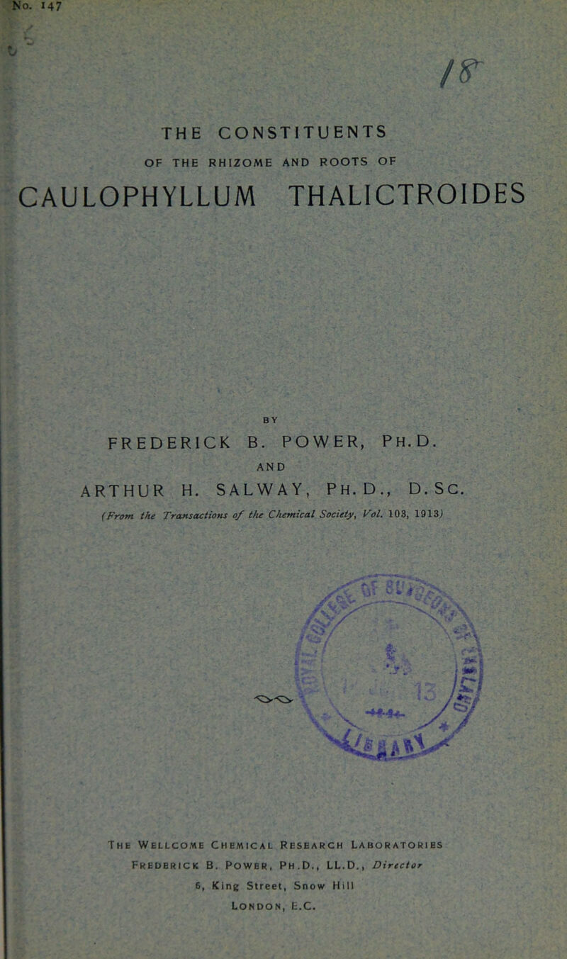 No. 147 /r THE CONSTITUENTS OF THE RHIZOME AND ROOTS OF CAULOPHYLLUM THALICTROIDES BY FREDERICK B. POWER, Ph.D. AND ARTHUR H. SALWAY, PH.D., D.SC. (From the Transactions of the Chemical Society, Vol. 103, 1913) Tnt Wellcome Chemical Research Laboratories Frederick B. Power, Ph.D., LL.D., Director 6, King Street, Snow Hill London, E.C.