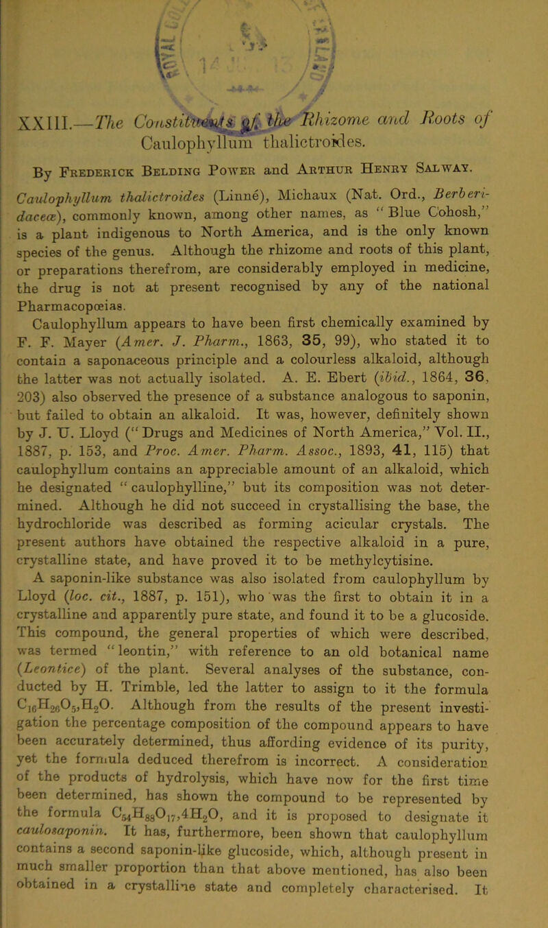 XXIII —The Coustitumyi #/.' the Rhizome and Roots of Caulophyllum thalictroides. By Frederick Belding Power and Arthur Henry Salayay. Caulophyllum thalictroides (Linne), Michaux (Nat. Ord., Berberi- dacece), commonly known, among other names, as “ Blue Cohosh/’ is a plant indigenous to North America, and is the only known species of the genus. Although the rhizome and roots of this plant, or preparations therefrom, are considerably employed in medicine, the drug is not at present recognised by any of the national Pharmacopoeias. Caulophyllum appears to have been first chemically examined by F. F. Mayer (Amer. J. Pharm., 1863, 35, 99), who stated it to contain a saponaceous principle and a colourless alkaloid, although the latter was not actually isolated. A. E. Ebert (ibid., 1864, 36, 203) also observed the presence of a substance analogous to saponin, but failed to obtain an alkaloid. It was, however, definitely shown by J. U. Lloyd (“ Drugs and Medicines of North America,” Yol. II., 1887, p. 153, and Proc. Amer. Pharm. Assoc., 1893, 41, 115) that caulophyllum contains an appreciable amount of an alkaloid, which he designated “ caulophylline,” but its composition was not deter- mined. Although he did not succeed in crystallising the base, the hydrochloride was described as forming acicular crystals. The present authors have obtained the respective alkaloid in a pure, crystalline state, and have proved it to be methylcytisine. A saponin-like substance was also isolated from caulophyllum by Lloyd (loc. cit., 1887, p. 151), who was the first to obtain it in a crystalline and apparently pure state, and found it to be a glucoside. This compound, the general properties of which were described, was termed “ leontin,” with reference to an old botanical name (Leontice) of the plant. Several analyses of the substance, con- ducted by H. Trimble, led the latter to assign to it the formula C. Although from the results of the present investi- gation the percentage composition of the compound appears to have been accurately determined, thus affording evidence of its purity, yet the formula deduced therefrom is incorrect. A consideration of the products of hydrolysis, which have now for the first time been determined, has shown the compound to be represented by the formula C^HggO^AHt^O, and it is proposed to designate it caulosaponin. It has, furthermore, been shown that caulophyllum contains a second saponin-like glucoside, which, although present in much smaller proportion than that above mentioned, has also been obtained in a crystalline state and completely characterised. It