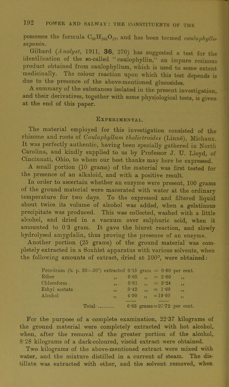 possesses the formula CogHjojO^, and has been termed caulophyllo- saponin. Gilbard (Analyst, 1911, 36, 270) has suggested a test for the identification of the so-called “ caulophyllin,” an impure resinous product obtained from caulophyllum, which is used to some extent medicinally. The colour reaction upon which this test depends is due to the presence of the above-mentioned glucosides. A summary of the substances isolated in the present investigation, and their derivatives, together with some physiological tests, is given at the end of this paper. Experimental. The material employed for this investigation consisted of the rhizome and roots of Caulophyllum thalictroides (Linne), Michaux. It was perfectly authentic, having been specially gathered in North Carolina, and kindly supplied to us by Professor J. U. Lloyd, of Cincinnati, Ohio, to whom our best thanks may here be expressed. A small portion (10 grams) of the material was first tested for the presence of an alkaloid, and with a positive result. In order to ascertain whether an enzyme were present, 100 grams of the ground material were macerated with water at the ordinary temperature for two days. To the expressed and filtered liquid about twice its volume of alcohol was added, when a gelatinous precipitate was produced. This was collected, washed with a little alcohol, and dried in a vacuum over sulphuric acid, when it amounted to 0'3 gram. It gave the biuret reaction, and slowly hydrolysed amygdalin, thus proving the presence of an enzyme. Another portion (25 grams) of the ground material was com- pletely extracted in a Soxhiet apparatus with various solvents, when the following amounts of extract, dried at 100°, were obtained: Petroleum (b. p. 35—50°) extracted 0T5 gram = 0 60 per cent Ether Chloroform Ethyl acetate Alcohol 065 „ = 2-60 0-81 ,, = 3-24 0-42 ,, = 1-68 4-90 „ =19-60 Total 6‘93 grams = 2/,72 per cent. For the purpose of a complete examination, 22‘37 kilograms of the ground material were completely extracted with hot alcohol, when, after the removal of the greater portion of the alcohol, 828 kilograms of a dark-coloured, viscid extract were obtained. Two kilograms of the above-mentioned extract were mixed with water, and the mixture distilled in a current of steam. The dis- tillate was extracted with ether, and the solvent removed, when