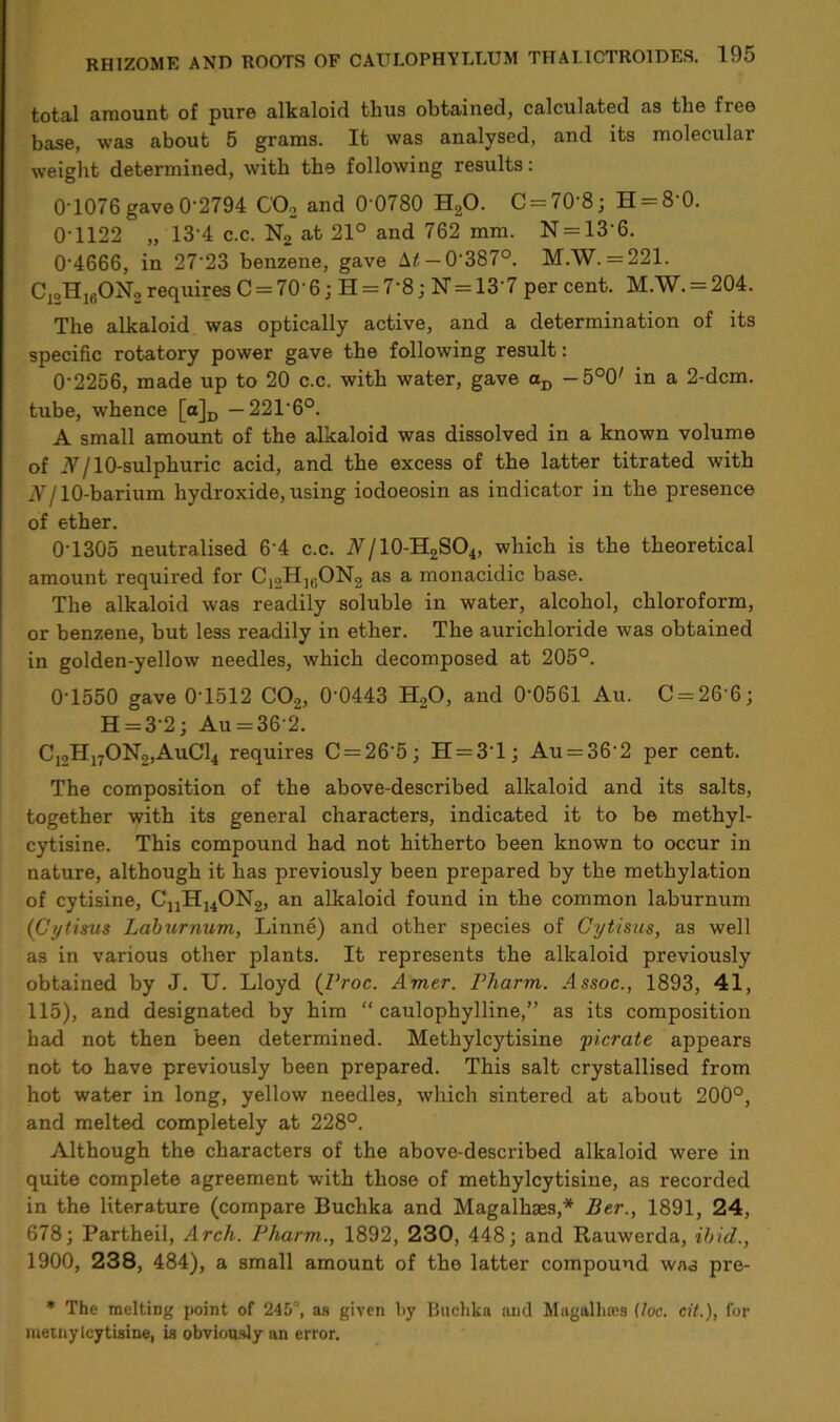 total amount of pure alkaloid thus obtained, calculated as the free base, was about 5 grams. It was analysed, and its molecular weight determined, with the following results: 0 1076 gave 0'2794 C02 and 0 0780 H20. C = 70-8; H = 8 0. 0-1122 „ 13-4 c.c. No at 21° and 762 mm. N = 13‘6. 0'4666, in 2723 benzene, gave M — 0-387°. M.W. = 221. C12H16ON2 requires C=70-6 j H = 7‘8; N = 13'7 percent. M.W. = 204. The alkaloid was optically active, and a determination of its specific rotatory power gave the following result: 0-2256, made up to 20 c.c. with water, gave aD -5°0' in a 2-dcm. tube, whence [a]D -221-6°. A small amount of the alkaloid was dissolved in a known volume of A/l0-sulphuric acid, and the excess of the latter titrated with N110-barium hydroxide, using iodoeosin as indicator in the presence of ether. 0-1305 neutralised 6'4 c.c. A/10-H2SO4, which is the theoretical amount required for C12HK,ON2 as a monacidic base. The alkaloid was readily soluble in water, alcohol, chloroform, or benzene, but less readily in ether. The aurichloride was obtained in golden-yellow needles, which decomposed at 205°. 0-1550 gave 0T512 C02, 0’0443 H20, and 0-0561 Au. C = 26'6; H = 3-2; Au = 36'2. C12H17ON2,AuC14 requires C = 26’5; H = 31; Au = 36-2 per cent. The composition of the above-described alkaloid and its salts, together with its general characters, indicated it to be methyl- cytisine. This compound had not hitherto been known to occur in nature, although it has previously been prepared by the methylation of cytisine, CnH14ON2, an alkaloid found in the common laburnum (Cytisus Laburnum, Linne) and other species of Cytisus, as well as in various other plants. It represents the alkaloid previously obtained by J. U. Lloyd (Proc. Amer. Pharm. Assoc., 1893, 41, 115), and designated by him “ caulophylline,” as its composition had not then been determined. Methylcytisine picrate appears not to have previously been prepared. This salt crystallised from hot water in long, yellow needles, which sintered at about 200°, and melted completely at 228°. Although the characters of the above-described alkaloid were in quite complete agreement with those of methylcytisine, as recorded in the literature (compare Buchka and Magalhaes,* Ber., 1891, 24, 678; Partheil, Arch. Pharm., 1892, 230, 448; and Rauwerda, ibid., 1900, 238, 484), a small amount of the latter compound wad pre- * The melting point of 245°, as given by Buchka and Magftlhres (loc. cit.), for meinylcytisine, is obviously an error.