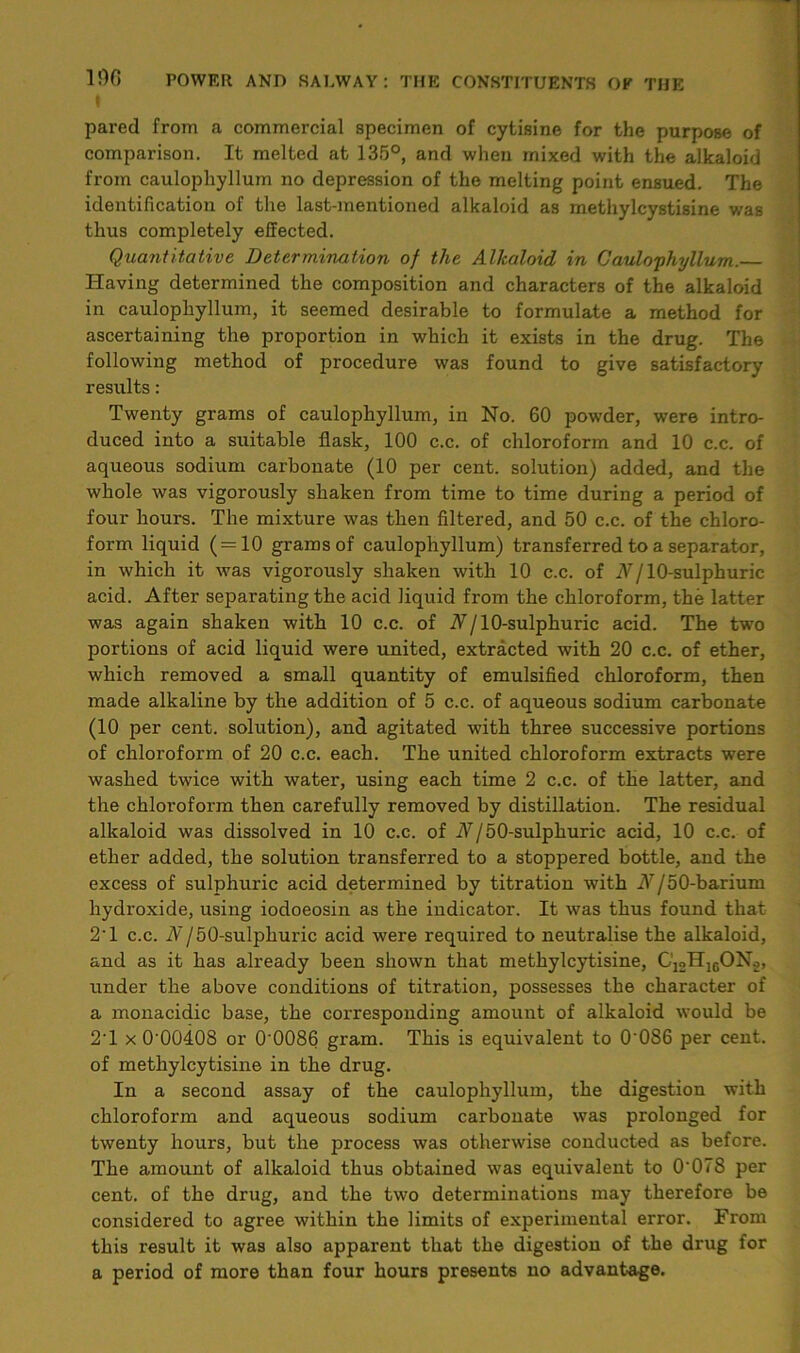 | pared from a commercial specimen of cytisine for the purpose of comparison. It melted at 135°, and when mixed with the alkaloid from caulopliyllum no depression of the melting point ensued. The identification of the last-mentioned alkaloid as methylcystisine was thus completely effected. Quantitative Determination of the Alkaloid in Caulophyllum. Having determined the composition and characters of the alkaloid in caulopliyllum, it seemed desirable to formulate a method for ascertaining the proportion in which it exists in the drug. The following method of procedure was found to give satisfactory results: Twenty grams of caulophyllum, in No. 60 powder, were intro- duced into a suitable flask, 100 c.c. of chloroform and 10 c.c. of aqueous sodium carbonate (10 per cent, solution) added, and the whole was vigorously shaken from time to time during a period of four hours. The mixture was then filtered, and 50 c.c. of the chloro- form liquid (=10 grams of caulophyllum) transferred to a separator, in which it was vigorously shaken with 10 c.c. of N/ 10-sulphuric acid. After separating the acid liquid from the chloroform, the latter was again shaken with 10 c.c. of N/ 10-sulphuric acid. The two portions of acid liquid were united, extracted with 20 c.c. of ether, which removed a small quantity of emulsified chloroform, then made alkaline by the addition of 5 c.c. of aqueous sodium carbonate (10 per cent, solution), and agitated with three successive portions of chloroform of 20 c.c. each. The united chloroform extracts were washed twice with water, using each time 2 c.c. of the latter, and the chloroform then carefully removed by distillation. The residual alkaloid was dissolved in 10 c.c. of A/50-sulphuric acid, 10 c.c. of ether added, the solution transferred to a stoppered bottle, and the excess of sulphuric acid determined by titration with iV/50-barium hydroxide, using iodoeosin as the indicator. It was thus found that 2'1 c.c. N/50-sulphuric acid were required to neutralise the alkaloid, and as it has already been shown that methylcytisine, C12H16ONo, under the above conditions of titration, possesses the character of a monacidic base, the corresponding amount of alkaloid would be 2T x 0'00408 or 0‘0086 gram. This is equivalent to 0'086 per cent, of methylcytisine in the drug. In a second assay of the caulophyllum, the digestion with chloroform and aqueous sodium carbonate was prolonged for twenty hours, but the process was otherwise conducted as before. The amount of alkaloid thus obtained was equivalent to 0'078 per cent, of the drug, and the two determinations may therefore be considered to agree within the limits of experimental error. From this result it was also apparent that the digestion of the drug for a period of more than four hours presents no advantage.