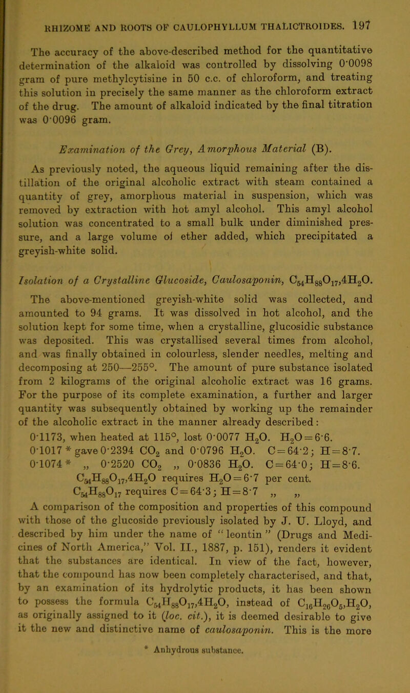 The accuracy of the above-described method for the quantitative determination of the alkaloid was controlled by dissolving 0'0098 gram of pure methylcytisine in 50 c.c. of chloroform, and treating this solution in precisely the same manner as the chloroform extract of the drug. The amount of alkaloid indicated by the final titration was 0 0096 gram. Examination of the Grey, Amorphous Material (B). As previously noted, the aqueous liquid remaining after the dis- tillation of the original alcoholic extract with steam contained a quantity of grey, amorphous material in suspension, which was removed by extraction with hot amyl alcohol. This amyl alcohol solution was concentrated to a small bulk under diminished pres- sure, and a large volume ol ether added, which precipitated a greyish-white solid. Isolation of a Crystalline Glucoside, Caulosaponin, CmII880j7,4H20. The above-mentioned greyish-white solid was collected, and amounted to 94 grams. It was dissolved in hot alcohol, and the solution kept for some time, when a crystalline, glucosidic substance was deposited. This was crystallised several times from alcohol, and was finally obtained in colourless, slender needles, melting and decomposing at 250—255°. The amount of pure substance isolated from 2 kilograms of the original alcoholic extract was 16 grams. For the purpose of its complete examination, a further and larger quantity was subsequently obtained by working up the remainder of the alcoholic extract in the manner already described: 0T173, when heated at 115°, lost 0-0077 H20. H,0 = 6'6. 0*1017* gave 0 2394 C02 and 0'0796 H20. C = 64 2; H = 8'7. 0-1074* „ 0-2520 C02 „ 0'0836 H20. 0 = 64-0; H = 86. C^HggOj^HijO requires H20 = 6'7 per cent. C^HggOjy requires C = 64*3; H = 8 7 „ „ A comparison of the composition and properties of this compound with those of the glucoside previously isolated by J. U. Lloyd, and described by him under the name of “ leontin ” (Drugs and Medi- cines of North America,” Yol. II., 1887, p. 151), renders it evident that the substances are identical. In view of the fact, however, that the compound has now been completely characterised, and that, by an examination of its hydrolytic products, it has been shown to possess the formula C^H^Oj^ILjO, instead of C16H2c06,H20, as originally assigned to it (loc. cit.), it is deemed desirable to give it the new and distinctive name of caulosaponin. This is the more Anhydrous substance.