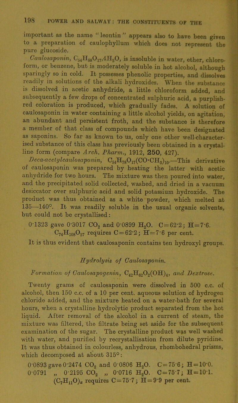 important as the name “ leontin ” appears also to have been given to a preparation of caulophyllum which does not represent the pure glucoside. Caulosaponin, C5,lH8g0j7)4H20, is insoluble in water, ether, chloro- form, or benzene, but is moderately soluble in hot alcohol, although sparingly so in cold. It possesses phenolic properties, and dissolves readily in solutions of the alkali hydroxides. When the substance is dissolved in acetic anhydride, a little chloroform added, and subsequently a few drops of concentrated sulphuric acid, a purplish- red coloration is produced, which gradually fades. A solution of caulosaponin in water containing a little alcohol yields, on agitation, an abundant and persistent froth, and the substance is therefore a member of that class of compounds which have been designated as saponins. So far as known to us, only one other well-character- ised substance of this class has previously been obtained in a crystal- line form (compare Arch. Pharm., 1912, 250, 427). Deca-acetylcaidosaponin, C'54H78O17(CO*CHg)j0.—This derivative of caulosaponin was prepared by heating the latter with acetic anhydride for two hours. The mixture was then poured into water, and the precipitated solid collected, washed, and dried in a vacuum desiccator over sulphuric acid and solid potassium hydroxide. The product was thus obtained as a white powder, which melted at 135—140°. It was readily soluble in the usual organic solvents, but could not be crystallised : 0-1323 gave 0'3017 C02 and 0‘0899 H,0. C = 62’2; H = 7'6. C74H108O27 requires C = 622; BT=7’6 per cent. It is thus evident that caulosaponin contains ten hydroxyl groups. Hydrolysis of Caulosaponin. Formation of Caulosapocjenin, C42HG202(0H)4, and Dextrose. Twenty grams of caulosaponin were dissolved in 500 c.c. of alcohol, then 150 c.c. of a 10 per cent, aqueous solution of hydrogen chloride added, and the mixture heated on a water-bath for several hours, when a crystalline hydrolytic product separated from the hot liquid. After removal of the alcohol in a current of steam, the mixture was filtered, the filtrate being set aside for the subsequent examination of the sugar. The crystalline product was well washed with water, and purified by recrystallisation from dilute pyridine. It was thus obtained in colourless, anhydrous, rhombohedral prisms, which decomposed at about 315°: 0‘0893 gave0‘2474 C02 and 0'0806 H20. C=75'6; H = 100. 0 0791 „ 0 2195 C02 „ 0 0716 H20. 0 = 75 7; H = 10'l. (C7HuO)a; requires C = 757; H = 99 per cent.