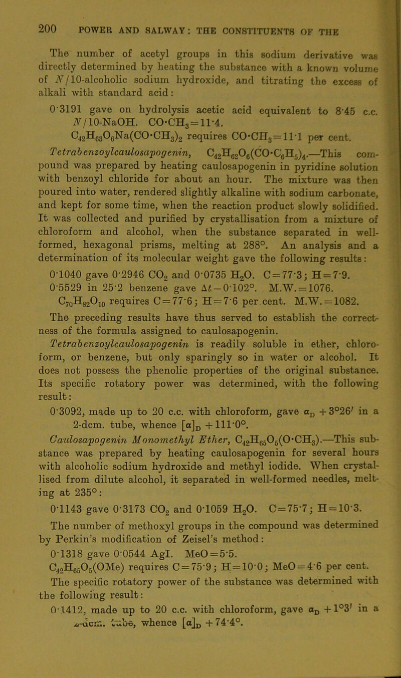 The number of acetyl groups in this sodium derivative was directly determined by heating the substance with a known volume of Nj 10-alcoholic sodium hydroxide, and titrating the excess of alkali with standard acid: 0 3191 gave on hydrolysis acetic acid equivalent to 8'45 c.c. N/ 10-NaOH. C0*CH3 = 1T4. C42Hc30GNa(CO*CH3)2 requires COCH3 = lll per cent. T etrab enzoylcaulosapog enin, —This com- jjound was prepared by heating caulosapogenin in pyridine solution with benzoyl chloride for about an hour. The mixture was then poured into water, rendered slightly alkaline with sodium carbonate, and kept for some time, when the reaction product slowly solidified. It was collected and purified by crystallisation from a mixture of chloroform and alcohol, when the substance separated in well- formed, hexagonal prisms, melting at 288°. An analysis and a determination of its molecular weight gave the following results: 01040 gave 0'2946 C02 and 0'0735 EUO. C = 77-3; H = 79. 0'5529 in 252 benzene gave ht — 0T02°. M.W. = 1076. C70H82O10 requires C = 77'6; H = 7'6 per cent. M.W. = 1082. The preceding results have thus served to establish the corrects ness of the formula assigned to caulosapogenin. Tetrabenzoylcaulosapogenin is readily soluble in ether, chloro- form, or benzene, but only sparingly so in water or alcohol. It does not possess the phenolic properties of the original substance. Its specific rotatory power was determined, with the following result: 0'3092, made up to 20 c.c. with chloroform, gave aD in a 2-dcm. tube, whence [o]D +11T00. Caulosapogenin Monomethyl Ether, C42H6506(0*CH3).—This sub- stance was prepared by heating caulosapogenin for several hours with alcoholic sodium hydroxide and methyl iodide. When crystal- lised from dilute alcohol, it separated in well-formed needles, melt- ing at 235°: 0-1143 gave 0'3173 C02 and 0T059 H20. C = 75'7; H = 10‘3. The number of methoxyl groups in the compound was determined by Perkin’s modification of Zeisel’s method: 0-1318 gave 0-0544 Agl. MeO = 5‘5. C42H6505(0Me) requires C = 75‘9; H=100j MeO = 4’6 per cent. The specific rotatory power of the substance was determined with the following result: 0-1412, made up to 20 c.c. with chloroform, gave aD +1°3' in a .A-dcm. lube, whence [a]D +744°.