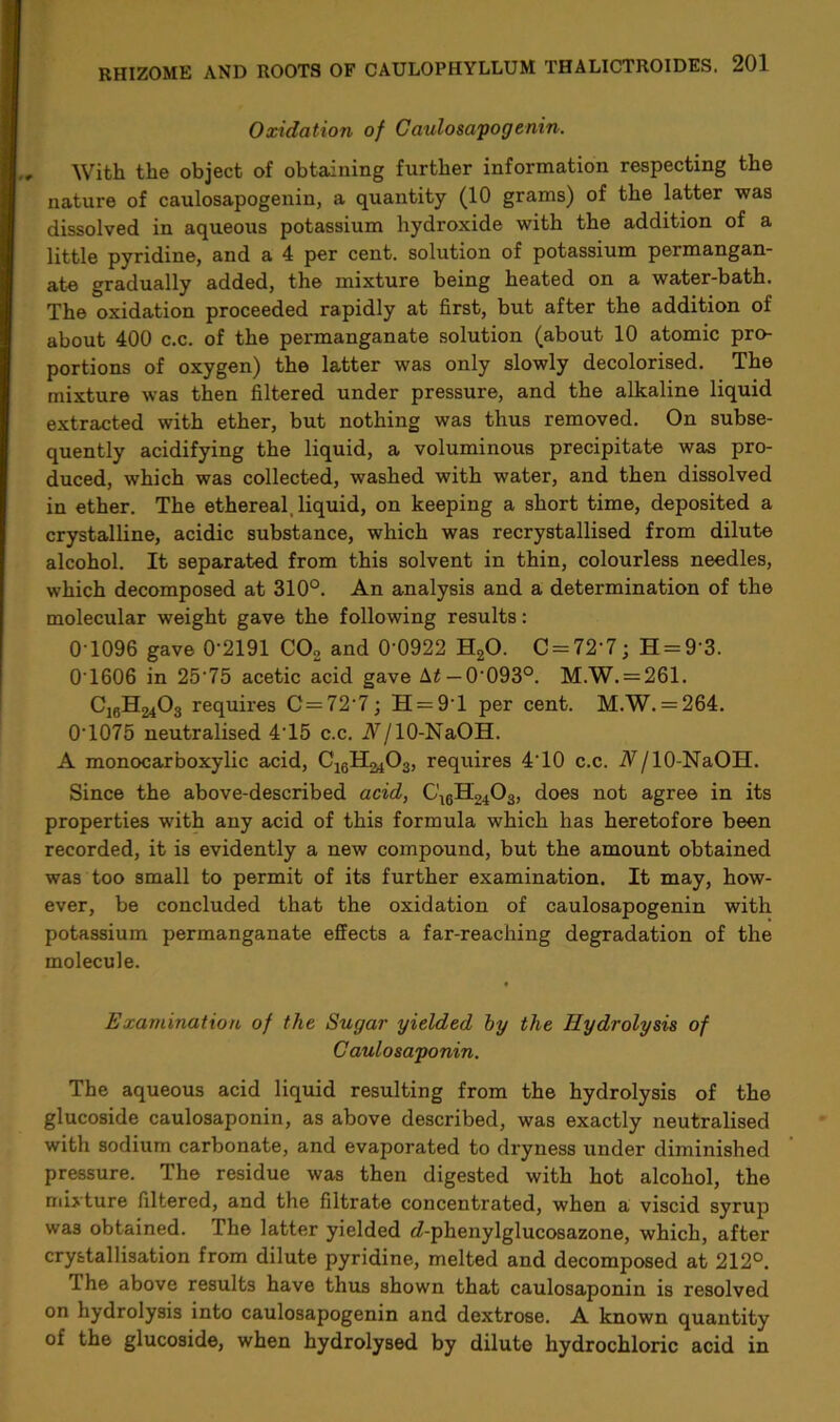 Oxidation of Caulosapogenin. , With the object of obtaining further information respecting the nature of caulosapogenin, a quantity (10 grams) of the latter was dissolved in aqueous potassium hydroxide with the addition of a little pyridine, and a 4 per cent, solution of potassium permangan- ate gradually added, the mixture being heated on a water-bath. The oxidation proceeded rapidly at first, but after the addition of about 400 c.c. of the permanganate solution (about 10 atomic pro- portions of oxygen) the latter was only slowly decolorised. The mixture was then filtered under pressure, and the alkaline liquid extracted with ether, but nothing was thus removed. On subse- quently acidifying the liquid, a voluminous precipitate was pro- duced, which was collected, washed with water, and then dissolved in ether. The ethereal, liquid, on keeping a short time, deposited a crystalline, acidic substance, which was recrystallised from dilute alcohol. It separated from this solvent in thin, colourless needles, which decomposed at 310°. An analysis and a determination of the molecular weight gave the following results: 0 1096 gave 0'2191 C02 and 0 0922 H20. C = 72’7; H = 93. 0T606 in 25'75 acetic acid gave \t — 0'093°. M.W. = 261. CjgH^Og requires C=72‘7; H = 9T per cent. M.W. = 264. 0T075 neutralised 4T5 c.c. A/10-NaOH. A monocarboxylic acid, C^H^Og, requires 4T0 c.c. A/10-NaOH. Since the above-described acid, C16H240g, does not agree in its properties with any acid of this formula which has heretofore been recorded, it is evidently a new compound, but the amount obtained was too small to permit of its further examination. It may, how- ever, be concluded that the oxidation of caulosapogenin with potassium permanganate effects a far-reaching degradation of the molecule. Examination of the Sugar yielded by the Hydrolysis of Caulosaponin. The aqueous acid liquid resulting from the hydrolysis of the glucoside caulosaponin, as above described, was exactly neutralised with sodium carbonate, and evaporated to dryness under diminished pressure. The residue was then digested with hot alcohol, the mixture filtered, and the filtrate concentrated, when a viscid syrup was obtained. I he latter yielded e?-phenylglucosazone, which, after crystallisation from dilute pyridine, melted and decomposed at 212°. The above results have thus shown that caulosaponin is resolved on hydrolysis into caulosapogenin and dextrose. A known quantity of the glucoside, when hydrolysed by dilute hydrochloric acid in