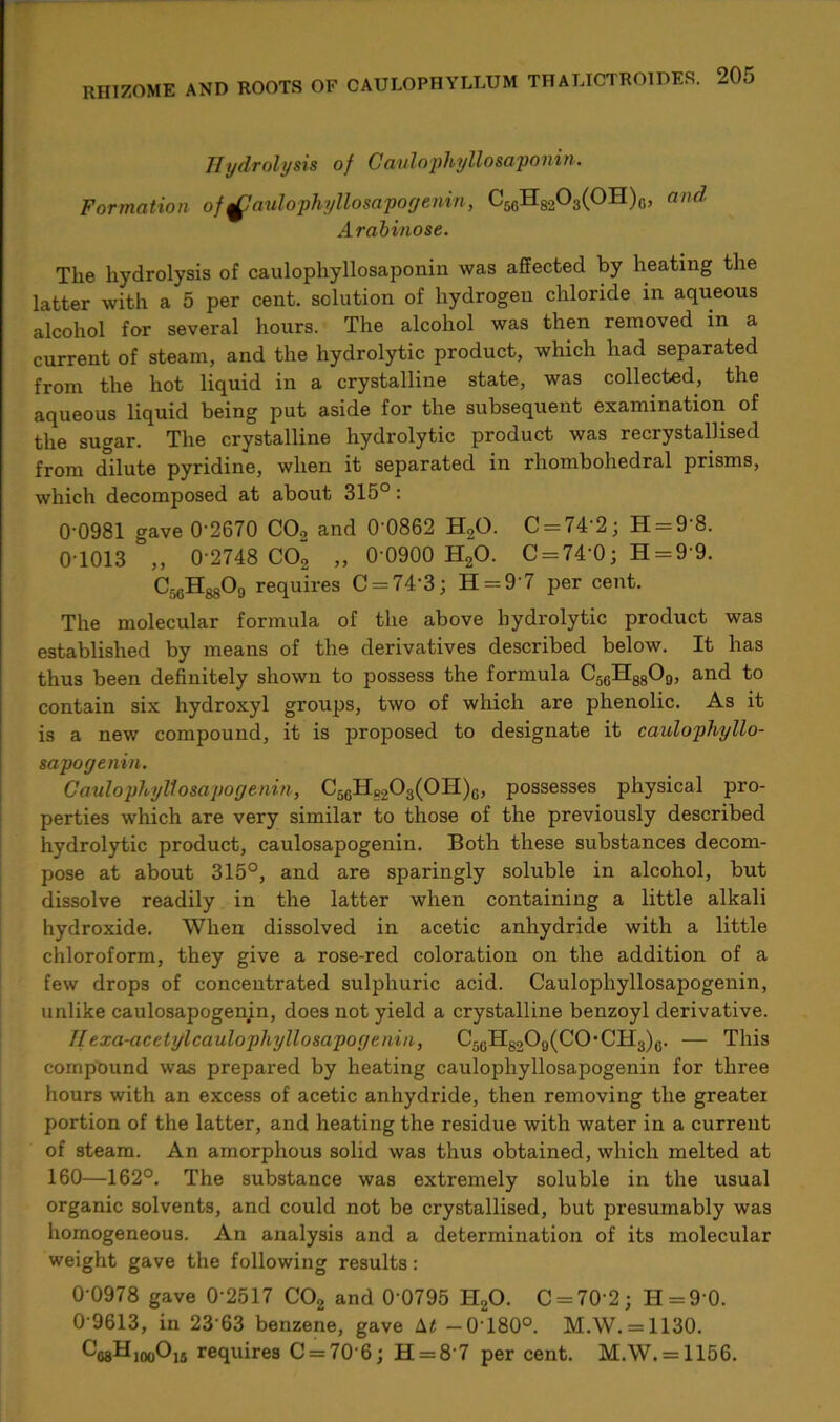 RHIZOME AND ROOTS OF Hydrolysis of Caulophyllosaponin. Formation of Caulophyliosapogenin, C5GH8203(0H)G, and Arabinose. The hydrolysis of caulophyllosaponin was affected by heating the latter with a 5 per cent, solution of hydrogen chloride in aqueous alcohol for several hours. The alcohol was then removed in a current of steam, and the hydrolytic product, which had separated from the hot liquid in a crystalline state, was collected, the aqueous liquid being put aside for the subsequent examination of the sugar. The crystalline hydrolytic product was recrystallised from dilute pyridine, when it separated in rhombohedral prisms, which decomposed at about 315°: 0'0981 gave 0‘2670 C02 and 0'0862 H20. C = 742; 11 = 9 8. 0-1013 ,, 0-2748 C02 „ 0 0900 H20. C = 74'0; H=99. Cr)GHgs09 requires C = 74’3; H = 9‘7 per cent. The molecular formula of the above hydrolytic product was established by means of the derivatives described below. It has thus been definitely shown to possess the formula C5GH8809, and to contain six hydroxyl groups, two of which are phenolic. As it is a new compound, it is proposed to designate it ca-ulophyllo- sapogenin. Caulophyliosapogenin, C5GH8203(0H)G, possesses physical pro- perties which are very similar to those of the previously described hydrolytic product, caulosapogenin. Both these substances decom- pose at about 315°, and are sparingly soluble in alcohol, but dissolve readily in the latter when containing a little alkali hydroxide. When dissolved in acetic anhydride with a little chloroform, they give a rose-red coloration on the addition of a few drops of concentrated sulphuric acid. Caulophyliosapogenin, unlike caulosapogenin, does not yield a crystalline benzoyl derivative. Ilexa-acetylcaulophyllosapogenin, C56H6209(C0-CH3)g. — This compound was prepared by heating caulophyliosapogenin for three hours with an excess of acetic anhydride, then removing the greater portion of the latter, and heating the residue with water in a current of steam. An amorphous solid was thus obtained, which melted at 160—162°. The substance was extremely soluble in the usual organic solvents, and could not be crystallised, but presumably was homogeneous. An analysis and a determination of its molecular weight gave the following results: 0 0978 gave 0‘2517 C02 and 0 0795 H20. C = 70'2; H = 90. 0 9613, in 23 63 benzene, gave \t -0180°. M.W. = 1130. ^08H100O16 requires C = 70’6; H = 8'7 per cent. M.W. = 1156.