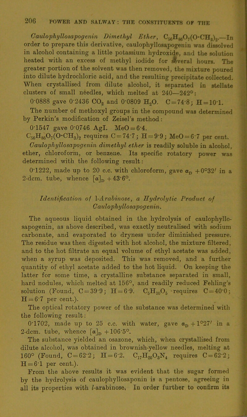 Caulophyllosapogenin Dimethyl Ether, CMH8607(0,CHa)2.—In order to prepare this derivative, caulophyllosapogenin was dissolved in alcohol containing a little potassium hydroxide, and the solution heated with an excess of methyl iodide for slveral hours. The greater portion of the solvent was then removed, the mixture poured into dilute hydrochloric acid, and the resulting precipitate collected. When crystallised from dilute alcohol, it separated in stellate clusters of small needles, which melted at 240—242°: 0-0888 gave 0'2436 C02 and 0-0809 H20. C = 74‘8; H = 10T. The number of methoxyl groups in the compound was determined by Perkin’s modification of Zeisel’s method: 0-1547 gave 00.746 Agl. MeO = 64. C56H8607(OCH3)2 requires C = 74'7; H = 99; MeO = 6'7 per cent. Gaulophyllosapogenin dimethyl ether is readily soluble in alcohol, ether, chloroform, or benzene. Its specific rotatory power was determined with the following result: 0-1222, made up to 20 c.c. with chloroform, gave aD +0°32/ in a 2-dcm. tube, whence [a]D +436°. Identification of l-Arabinose, a Hydrolytic Product of Caulophyllosapogenin. The aqueous liquid obtained in the hydrolysis of caulophyllo- sapogenin, as above described, was exactly neutralised with sodium carbonate, and evaporated to dryness under diminished pressure. The residue was then digested with hot alcohol, the mixture filtered, and to the hot filtrate an equal volume of ethyl acetate was added, when a syrup was deposited. This was removed, and a further quantity of ethyl acetate added to the hot liquid. On keeping the latter for some time, a crystalline substance separated in small, hard nodules, which melted at 156°, and readily reduced Fehling’s solution (Found, C = 399; H = 69. C5H]0O5 requires C = 400; H = 67 per cent.). The optical rotatory power of the substance was determined with the following result: 0T702, made up to 25 c.c. with water, gave aD + 1°2V in a 2-dcm. tube, whence [a]D+1065°. The substance yielded an osazone, which, when crystallised from dilute alcohol, was obtained in brownish-yellow needles, melting at 160° (Found, C = 622; H = 62. C17H20O3N4 requires C = 622; H = 6T per cent.). From the above results it was evident that the sugar formed by the hydrolysis of caulophyllosaponin is a pentose, agreeing in all its properties with £-arabinose, In order further to confirm its