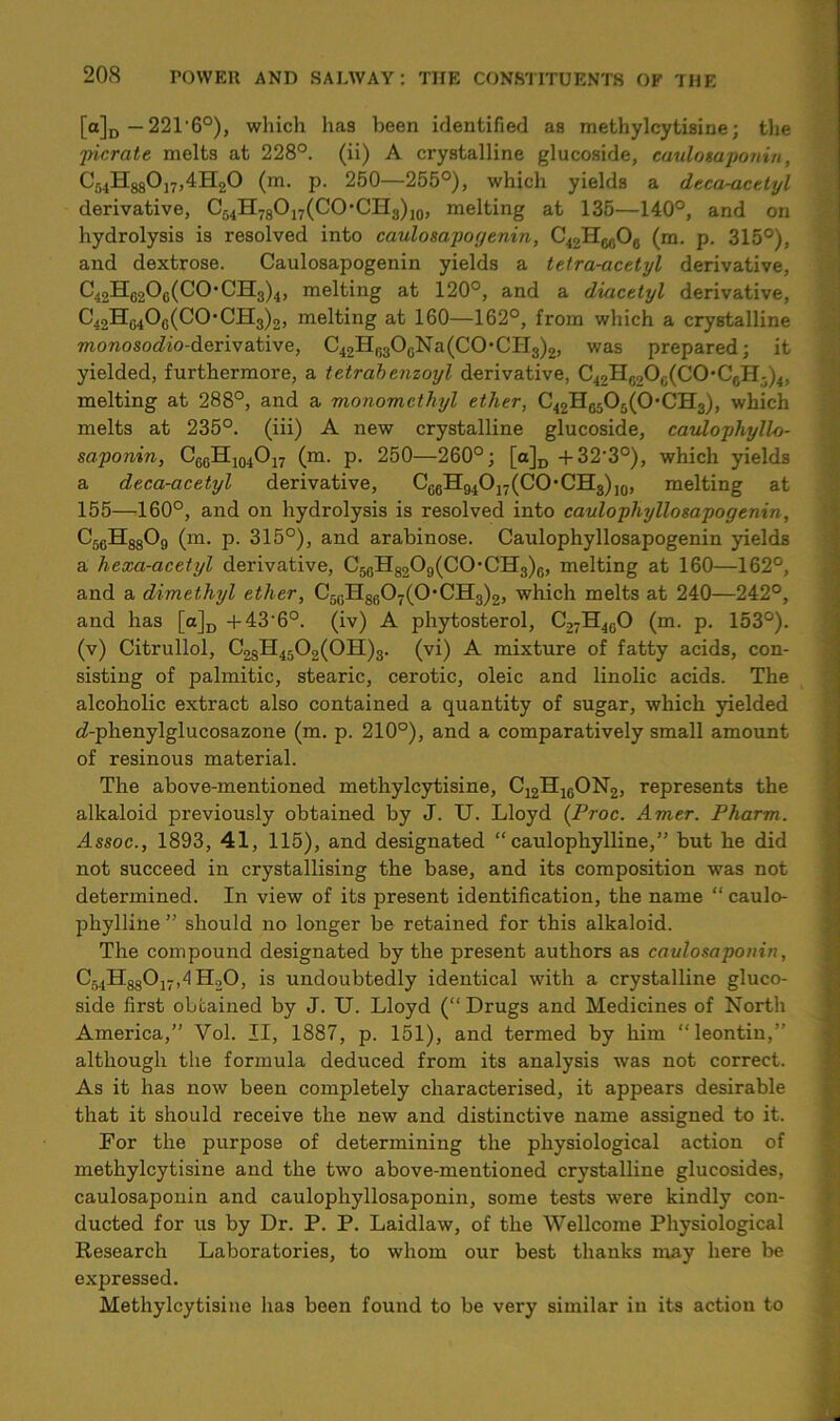 [a]D — 221‘6°), which haa been identified as methylcytisine; the pier ate melts at 228°. (ii) A crystalline glucoside, caulosaponin, C54H880]7,4H20 (m. p. 250—255°), which yields a deca-actlyl derivative, C54H78O17(CO*CH3)j0, melting at 135—140°, and on hydrolysis is resolved into caulosapoyenin, C42H6fi°0 (ra- P- 315°), and dextrose. Caulosapogenin yields a tetra-acetyl derivative, C42H6206(C0• CH3)4, melting at 120°, and a diacetyl derivative, C42HC4Oc(CO,CH3)2, melting at 160—162°, from which a crystalline monosodio-derivative, C42H63OcNa(CO,CII3)2, was prepared; it yielded, furthermore, a tetrab enzoyl derivative, c42hC2o0(co-c6h3)4, melting at 288°, and a monomethyl ether, C42Hg5°5(°'CH3), which melts at 235°. (iii) A new crystalline glucoside, caulophyllo- saponin, C6CH104O17 (m. p. 250—260°; [a]D +32’3°), which yields a deca-acetyl derivative, Ce6H94O17(CO'CH3),0, melting at 155—160°, and on hydrolysis is resolved into caulophyllosapogenin, C56H8809 (m. p. 315°), and arabinose. Caulophyllosapogenin yields a hexa-acetyl derivative, C56H8209(C0-CH3)6, melting at 160—162°, and a dimethyl ether, C50H86O7(O-CH3)2, which melts at 240—242°, and has [a]D +43‘6°. (iv) A phytosterol, C27H4G0 (m. p. 153°). (v) Citrullol, C28H4502(0H)3. (vi) A mixture of fatty acids, con- sisting of palmitic, stearic, cerotic, oleic and linolic acids. The alcoholic extract also contained a quantity of sugar, which yielded c^-phenylglucosazone (m. p. 210°), and a comparatively small amount of resinous material. The above-mentioned methylcytisine, C12H16ON2, represents the alkaloid previously obtained by J. U. Lloyd (Proc. Amer. Pharm. Assoc., 1893, 41, 115), and designated “ caulophylline,” but he did not succeed in crystallising the base, and its composition was not determined. In view of its present identification, the name “caulo- phylline ” should no longer be retained for this alkaloid. The compound designated by the present authors as caulosaponin, C34H88017,4Ho0, is undoubtedly identical with a crystalline gluco- side first obtained by J. U. Lloyd (“Drugs and Medicines of North America,” Vol. II, 1887, p. 151), and termed by him “leontin,” although the formula deduced from its analysis was not correct. As it has now been completely characterised, it appears desirable that it should receive the new and distinctive name assigned to it. For the purpose of determining the physiological action of methylcytisine and the two above-mentioned crystalline glucosides, caulosaponin and caulophyllosaponin, some tests were kindly con- ducted for us by Dr. P. P. Laidlaw, of the Wellcome Physiological Research Laboratories, to whom our best thanks may here be expressed. Methylcytisine has been found to be very similar in its action to