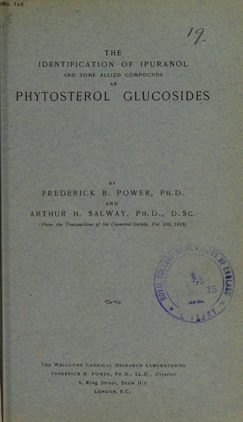 149 THE IDENTIFICATION OF IPURANOL AND SOME ALLIED COMPOUNDS AS PHYTOSTEROL GLUCOSIDES BY FREDERICK B. POWER, Ph.D. AN D ARTHUR H. SALWAY, PH.D., D.SC. (From the Transactions of the Chemical Society, Vol. 103, 1913,) The Wellcome Chemical Research Laboratories Eredbrick B. Power, Ph.D., LL.D., Director 6, King Street, Snow Hill London, E.C.