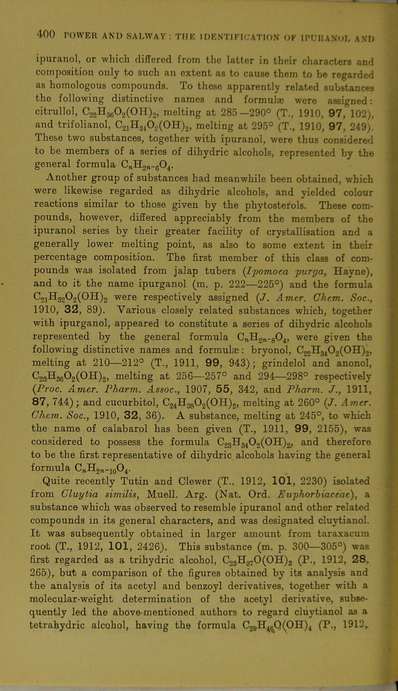 ipuranol, or which differed from the latter in their characters and composition only to such an extent as to cause them to be regarded as homologous compounds. To these apparently related substances the following distinctive names and formulae were assigned: citrullol, C22H3602(0H)2, melting at 285—290° (T., 1910, 97, 102), and trifolianol, C21H3402(0H)2, melting at 295° (T., 1910, 97, 249). These two substances, together with ipuranol, were thus considered to be members of a series of dihydric alcohols, represented by the general formula C„H2„-604. Another group of substances had meanwhile been obtained, which were likewise regarded as dihydric alcohols, and yielded colour reactions similar to those given by the phytosterols. These com- pounds, however, differed appreciably from the members of the ipuranol series by their greater facility of crystallisation and a generally lower melting point, as also to some extent in their percentage composition. The first member of this class of com- pounds was isolated from jalap tubers (Ipomoea purga, Hayne), and to it the name ipurganol (m. p. 222—225°) and the formula C21H3202(0H)2 were respectively assigned («/. Amer. Chem. Soc., 1910, 32, 89). Various closely related substances which, together with ipurganol, appeared to constitute a series of dihydric alcohols represented by the general formula CnH2JV-804, were given the following distinctive names and formulae: bryonol, C^H^O^OH),, melting at 210—212° (T., 1911, 99, 943); grindelol and anonol, C23H3602(0H)2, melting at 256—257° and 294—298° respectively (Proc. Amer. Pharm. Assoc., 1907, 55, 342, and Pharm. J., 1911, 87, 744); and cucurbitol, C24H3802(0H)2, melting at 260° (J. Amer. Chem. Soc., 1910, 32, 36). A substance, melting at 245°, to which the name of calabarol has been given (T., 1911, 99, 2155), was considered to possess the formula C23H3402(0H)2, and therefore to be the first representative of dihydric alcohols having the general formula CnH2n-10O4. Quite recently Tutin and Clewer (T., 1912, 101, 2230) isolated from Cluytia similis, Muell. Arg. (Nat. Ord. Euphorbiaceae), a substance which was observed to resemble ipuranol and other related compounds in its general characters, and was designated cluytianol. It was subsequently obtained in larger amount from taraxacum root (T., 1912, 101, 2426). This substance (m. p. 300—305°) was first regarded as a trihydric alcohol, C23H370(0H)3 (P., 1912, 28.. 265), but a comparison of the figures obtained by its analysis and the analysis of its acetyl and benzoyl derivatives, together with a molecular-weight determination of the acetyl derivative, subse- quently led the above-mentioned authors to regard cluytianol as a tetrahydric alcohol, having the formula C29H<(.Q(OH)4 (P, 1912,