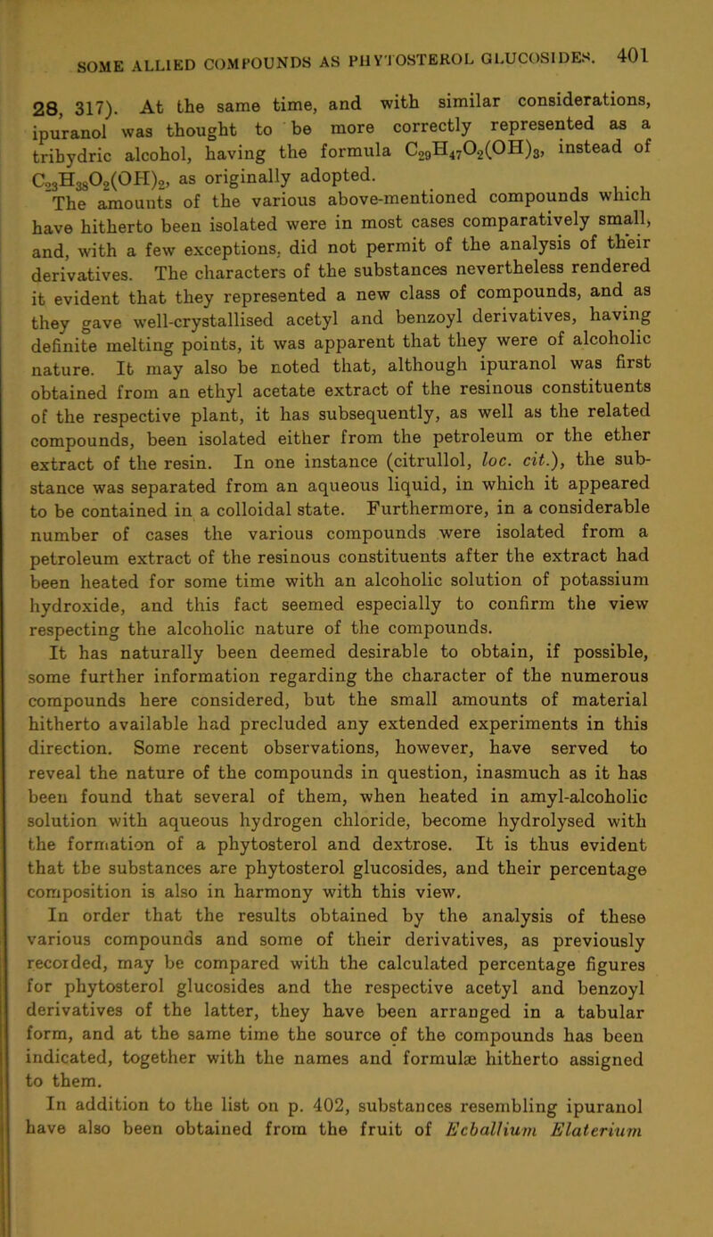 28, 317). At the same time, and with similar considerations, ipuranol was thought to be more correctly represented as a tribydric alcohol, having the formula C29H4702(0H)g, instead of Co3H3802(0H)2, as originally adopted. The amounts of the various above-mentioned compounds which have hitherto been isolated were in most cases comparatively small, and, with a few exceptions, did not permit of the analysis of their derivatives. The characters of the substances nevertheless rendered it evident that they represented a new class of compounds, and as they gave well-crystallised acetyl and benzoyl derivatives, having definite melting points, it was apparent that they were of alcoholic nature. It may also be noted that, although ipuranol was first obtained from an ethyl acetate extract of the resinous constituents of the respective plant, it has subsequently, as well as the related compounds, been isolated either from the petroleum or the ether extract of the resin. In one instance (citrullol, loc. cit.), the sub- stance was separated from an aqueous liquid, in which it appeared to be contained in a colloidal state. Furthermore, in a considerable number of cases the various compounds were isolated from a petroleum extract of the resinous constituents after the extract had been heated for some time with an alcoholic solution of potassium hydroxide, and this fact seemed especially to confirm the view respecting the alcoholic nature of the compounds. It has naturally been deemed desirable to obtain, if possible, some further information regarding the character of the numerous compounds here considered, but the small amounts of material hitherto available had precluded any extended experiments in this direction. Some recent observations, however, have served to reveal the nature of the compounds in question, inasmuch as it has been found that several of them, when heated in amyl-alcoholic solution with aqueous hydrogen chloride, become hydrolysed with the formation of a phytosterol and dextrose. It is thus evident that the substances are phytosterol glucosides, and their percentage composition is also in harmony with this view. In order that the results obtained by the analysis of these various compounds and some of their derivatives, as previously recorded, may be compared with the calculated percentage figures for phytosterol glucosides and the respective acetyl and benzoyl derivatives of the latter, they have been arranged in a tabular form, and at the same time the source of the compounds has been indicated, together with the names and formulae hitherto assigned to them. In addition to the list on p. 402, substances resembling ipuranol have also been obtained from the fruit of EcbaUium Elaterium