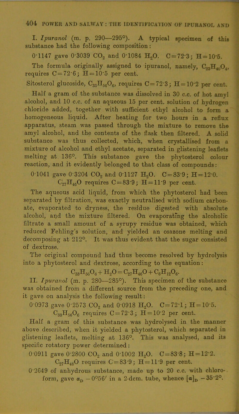 I. Ipuranol (m. p. 290—295°). A typical specimen of this substance had the following composition: 01147 gave 0 3039 C02 and 0-1084 H20. C = 72 3; H = 105. The formula originally assigned to ipuranol, namely, C^H^O*, requires C = 72‘6; H = 105 per cent. Sitosterol glucoside, C33Hf,()0(„ requires C = 72’3; H = 10'2 per cent. Half a gram of the substance was dissolved in 30 c.c. of hot amyl alcohol, and 10 c.c. of an aqueous 15 per cent, solution of hydrogen chloride added, together with sufficient ethyl alcohol to form a homogeneous liquid. After heating for two hours in a reflux apparatus, steam was passed through the mixture to remove the amyl alcohol, and the contents of the flask then filtered. A solid substance was thus collected, which, when crystallised from a mixture of alcohol and ethyl acetate, separated in glistening leaflets melting at 136°. This substance gave the phytosterol colour reaction, and it evidently belonged to that class of compounds: 0-1041 gave 0 3204 C02 and 0-1127 H20. C = 83'9; H = 12'0. C27H4G0 requires C = 839; H = ll-9 per cent. The aqueous acid liquid, from which the phytosterol had been separated by filtration, was exactly neutralised with sodium carbon- ate, evaporated to dryness, the residue digested with absolute alcohol, and the mixture filtered. On evaporating the alcoholic filtrate a small amount of a syrupy residue was obtained, which reduced Fehling’s solution, and yielded an osazone melting and decomposing at 212°. It was thus evident that the sugar consisted of dextrose. The original compound had thus become resolved by hydrolysis into a phytosterol and dextrose, according to the equation: ^33^50^6 + H20 = C27H4G0 + C6H1206. II. Ipuranol (m. p. 280—285°). This specimen of the substance was obtained from a different source from the preceding one, and it gave on analysis the following result: 0 0973 gave 0‘2573 C02 and 0’0918 H20. C=72‘l; H = 10‘5. CgjHrgOg requires C = 72’3; H = 10-2 per cent. Half a gram of this substance was hydrolysed in the manner above described, when it yielded a phytosterol, which separated in glistening leaflets, melting at 136°. This was analysed, and its specific rotatory power determined: 0-0911 gave 0‘2800 CO, and 0T002 H,0. C=83‘8; H = 12‘2. C27H4G0 requires C=^839; H = ll9 per cent. 02G49 of anhydrous substance, made up to 20 c.c. with chloro- form, gave aD — O^fi' in a 2-dcm. tube, whence [a]D — 352°.