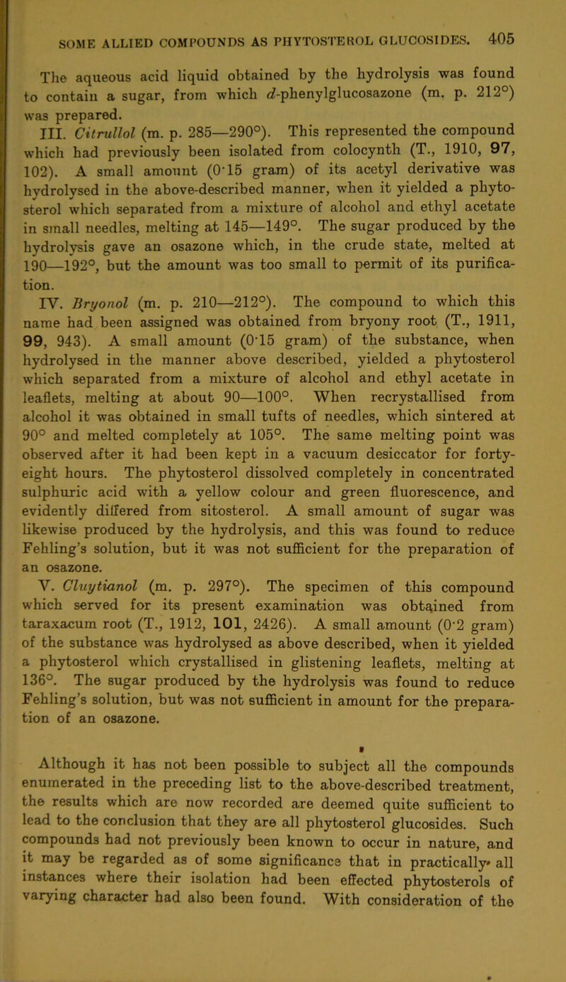 The aqueous acid liquid obtained by the hydrolysis was found to contain a sugar, from which d-phenylglucosazone (m. p. 212°) was prepared. HI. Citrullol (m. p. 285—290°). This represented the compound which had previously been isolated from colocynth (T., 1910, 97, 102). A small amount (O'15 gram) of its acetyl derivative was hydrolysed in the above-described manner, when it yielded a phyto- sterol which separated from a mixture of alcohol and ethyl acetate in small needles, melting at 145—149°. The sugar produced by the hydrolysis gave an osazone which, in the crude state, melted at 190—192°, but the amount was too small to permit of its purifica- tion. IV. Bryonol (m. p. 210—212°). The compound to which this name had been assigned was obtained from bryony root (T., 1911, 99, 943). A small amount (0T5 gram) of the substance, when hydrolysed in the manner above described, yielded a phytosterol which separated from a mixture of alcohol and ethyl acetate in leaflets, melting at about 90—100°. When recrystallised from alcohol it was obtained in small tufts of needles, which sintered at 90° and melted completely at 105°. The same melting point was observed after it had been kept in a vacuum desiccator for forty- eight hours. The phytosterol dissolved completely in concentrated sulphuric acid with a yellow colour and green fluorescence, and evidently differed from sitosterol. A small amount of sugar was likewise produced by the hydrolysis, and this was found to reduce Fehling’s solution, but it was not sufficient for the preparation of an osazone. V. Cluytianol (m. p. 297°). The specimen of this compound which served for its present examination was obtained from taraxacum root (T., 1912, 101, 2426). A small amount (0’2 gram) of the substance was hydrolysed as above described, when it yielded a phytosterol which crystallised in glistening leaflets, melting at 136°. The sugar produced by the hydrolysis was found to reduce Fehling’s solution, but was not sufficient in amount for the prepara- tion of an osazone. Although it has not been possible to subject all the compounds enumerated in the preceding list to the above-described treatment, the results which are now recorded are deemed quite sufficient to lead to the conclusion that they are all phytosterol glucosides. Such compounds had not previously been known to occur in nature, and it may be regarded as of some significance that in practically* all instances where their isolation had been effected phytosterols of varying character bad also been found. With consideration of the