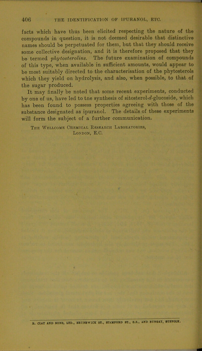 facts which have thus been elicited respecting the nature of the compounds in question, it is not deemed desirable that distinctive names should be perpetuated for them, but that they should receive some collective designation, and it is therefore proposed that they be termed ■phytosterolins. The future examination of compounds of this type, when available in sufficient amounts, would appear to be most suitably directed to the characterisation of the phytosterols which they yield on hydrolysis, and also, when possible, to that of the sugar produced. It may finally be noted that some recent experiments, conducted by one of us, have led to tne synthesis of sitosterol-cf-glucoside, which has been found to possess properties agreeing with those of the substance designated as ipuranol. The details of these experiments will form the subject of a further communication. The Wellcome Chemical Research Laboratories, London, E.C. B. CUT AND SONS, LID., BRUNSWICK ST., STAMTORD ST., S.E., AND BUNOAT, 8Um>LK,