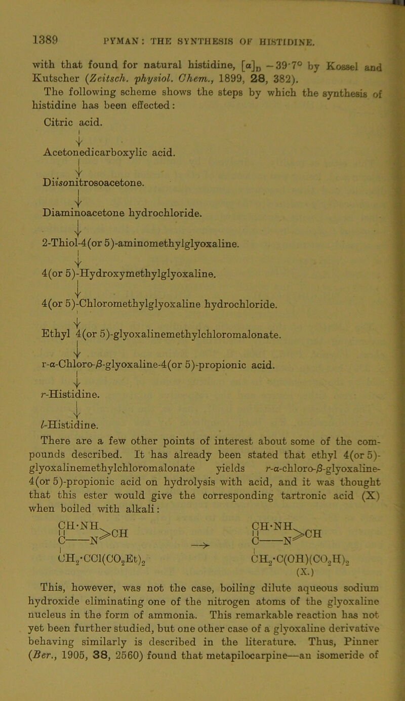 with that found for natural histidine, [a]D — 39 7° by Kossel and Kutscher (Zcitsch. 'physiol. Ghem., 1899, 28, 382). The following scheme shows the steps by which the synthesis of histidine has been effected: Citric acid. i 4 ■ Acetonedicarboxylic acid. I Y Diisonitrosoacetone. I .Y Diaminoacetone hydrochloride. 2-Thiol-4(or 5)-aminomethylglyoxaline. 4(or 5)-Hydroxymethylglyoxaline. 4 4(or 5)-Chloromethylglyoxaline hydrochloride. I Ethyl 4(or 5)-glyoxalinemethylchloromalonate. r-a-Chloro-/3-glyoxaline-4(or 5)-propionic acid. r-Histidine. I Y /-Histidine. There are a few other points of interest about some of the com- pounds described. It has already been stated that ethyl 4(or 5)- glyoxalinemethylchloromalonate yields r-a-chloro-/3-glyoxaline- 4(or 5)-propionic acid on hydrolysis with acid, and it was thought that this ester would give the corresponding tartronic acid (X) when boiled with alkali: CH-NH 11 C- i -N >CH —>- CH'NH. •J t>CH CH,-CCl(C02Et)2 C- i -w CHo*C(0H)(C0.,H)o (X.) This, however, was not the case, boiling dilute aqueous sodium hydroxide eliminating one of the nitrogen atoms of the glyoxaline nucleus in the form of ammonia. This remarkable reaction has not yet been further studied, but one other case of a glyoxaline derivative behaving similarly is described in the literature. Thus, Pinner (Ber., 1905, 38, 2560) found that metapilocarpine—an isomeride of