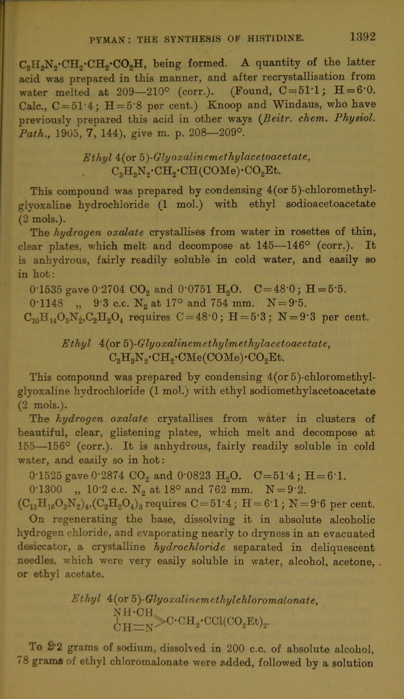 C3H3N2-CH,*CH2-C02H, being formed. A quantity of the latter acid was prepared in this manner, and after recrystallisation from water melted at 209—210° (corr.). (Found, C = 51'l; H = 60. Calc., C = 51'4; H = 5’8 per cent.) Knoop and Windaus, who have previously prepared this acid in other ways (Beitr. chem. Physiol. Path., 1905, 7, 144), give m. p. 208—209°. Ethyl 4(or 5)-Glyoxalmemethylacetoacetate, C3H3N2-CH2-CH(C0Me)-C02Et. This compound was prepared by condensing 4(or 5)-chloromethyl- glyoxaline hydrochloride (1 mol.) with ethyl sodioacetoacetate (2 mols.). The hydrogen oxalate crystallises from water in rosettes of thin, clear plates, which melt and decompose at 145—146° (corr.). It is anhydrous, fairly readily soluble in cold water, and easily so in hot: 0T535 gave0'2704 C02 and 00751 H20. C = 48 0; H = 55. 0*1148 „ 9*3 c.c. N2 at 17° and 754 mm. N = 95. C10H14O3N2,C2H2O4 requires C = 48‘0; H = 5'3; N = 9’3 per cent. Ethyl 4(or 5)-Glyoxalinemethylmethylacetoacetate, C3H3N2-CH,-CMe(C0Me)-C02Et. This compound was prepared by condensing 4(or 5)-chloromethyl- glyoxaline hydrochloride (1 mol.) with ethyl sodiomethylacetoacetate (2 mols.). The hydrogen oxalate crystallises from water in clusters of beautiful, clear, glistening plates, which melt and decompose at 155—156° (corr.). It is anhydrous, fairly readily soluble in cold water, and easily so in hot: 0*1525 gave 0*2874 C02 and 0‘0823 H20. C’=51-4; H = 61. 01300 „ 102 c.c. N2 at 18° and 762 mm. N = 92. (CnH,fi03N2)4,(C2H204)3 requires C = 51'4; H = 6‘l; N = 9’6 per cent. On regenerating the base, dissolving it in absolute alcoholic hydrogen chloride, and evaporating nearly to dryness in an evacuated desiccator, a crystalline hydrochloride separated in deliquescent needles, which were very easily soluble in water, alcohol, acetone, or ethyl acetate. Ethyl 4(or 5)-Glyoxalinemethylchloromalovxite, NH-CH. ^H_N>C-CH2-CCl(C02Et)2. To £'2 grams of sodium, dissolved in 200 c.c. of absolute alcohol, 78 grama of ethyl chloromalonate were a.dded, followed by a solution